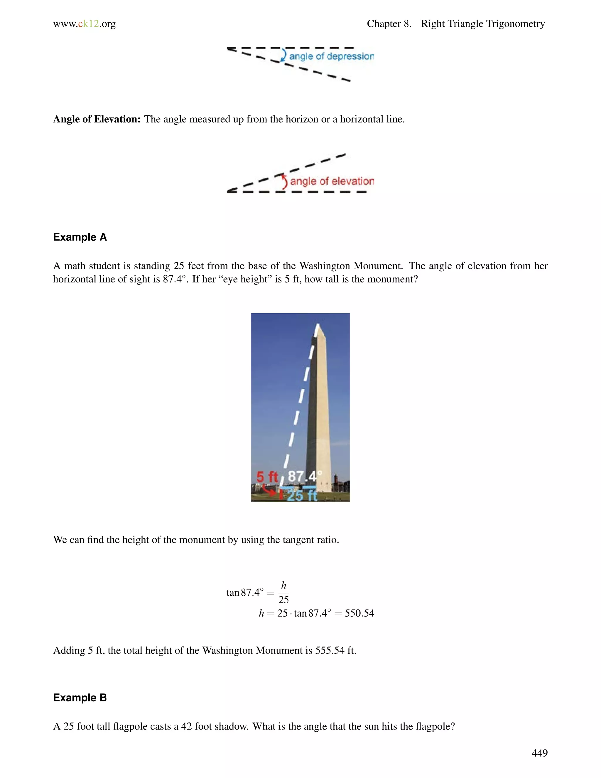 www.ck12.org Chapter 8. Right Triangle Trigonometry 
Angle of Elevation: The angle measured up from the horizon or a horizontal line. 
Example A 
A math student is standing 25 feet from the base of the Washington Monument. The angle of elevation from her 
horizontal line of sight is 87:4. If her “eye height” is 5 ft, how tall is the monument? 
We can find the height of the monument by using the tangent ratio. 
tan87:4 = 
h 
25 
h = 25  tan87:4 = 550:54 
Adding 5 ft, the total height of the Washington Monument is 555.54 ft. 
Example B 
A 25 foot tall flagpole casts a 42 foot shadow. What is the angle that the sun hits the flagpole? 
449 
 