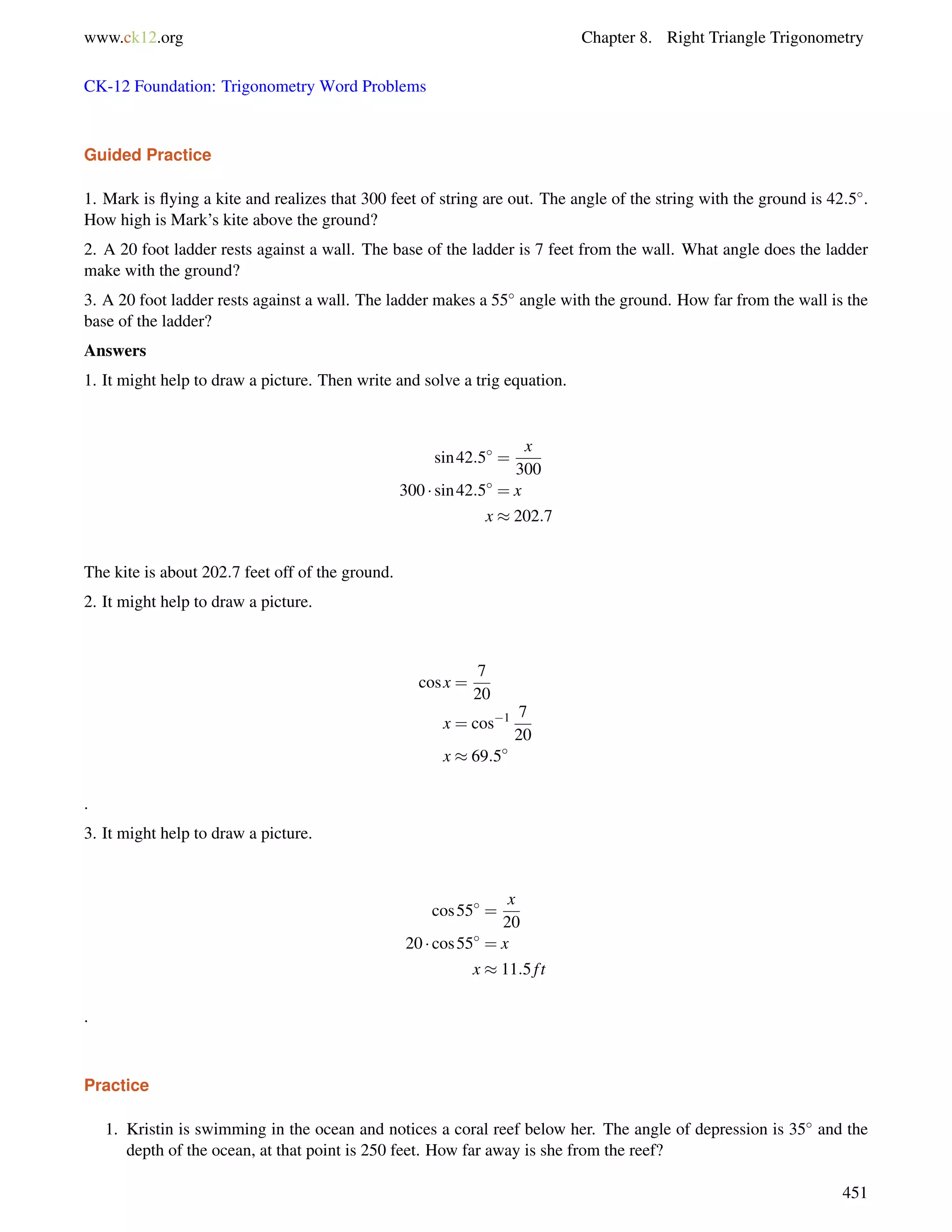 www.ck12.org Chapter 8. Right Triangle Trigonometry 
CK-12 Foundation: Trigonometry Word Problems 
Guided Practice 
1. Mark is flying a kite and realizes that 300 feet of string are out. The angle of the string with the ground is 42:5. 
How high is Mark’s kite above the ground? 
2. A 20 foot ladder rests against a wall. The base of the ladder is 7 feet from the wall. What angle does the ladder 
make with the ground? 
3. A 20 foot ladder rests against a wall. The ladder makes a 55 angle with the ground. How far from the wall is the 
base of the ladder? 
Answers 
1. It might help to draw a picture. Then write and solve a trig equation. 
sin42:5 = 
x 
300 
300  sin42:5 = x 
x  202:7 
The kite is about 202:7 feet off of the ground. 
2. It might help to draw a picture. 
cos x = 
7 
20 
x = cos1 7 
20 
x  69:5 
. 
3. It might help to draw a picture. 
cos55 = 
x 
20 
20  cos55 = x 
x  11:5 f t 
. 
Practice 
1. Kristin is swimming in the ocean and notices a coral reef below her. The angle of depression is 35 and the 
depth of the ocean, at that point is 250 feet. How far away is she from the reef? 
451 
 