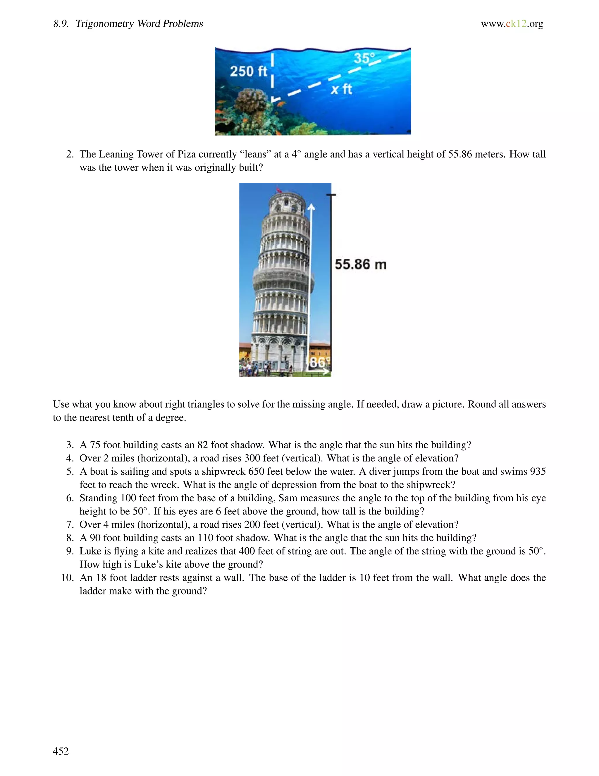 8.9. Trigonometry Word Problems www.ck12.org 
2. The Leaning Tower of Piza currently “leans” at a 4 angle and has a vertical height of 55.86 meters. How tall 
was the tower when it was originally built? 
Use what you know about right triangles to solve for the missing angle. If needed, draw a picture. Round all answers 
to the nearest tenth of a degree. 
3. A 75 foot building casts an 82 foot shadow. What is the angle that the sun hits the building? 
4. Over 2 miles (horizontal), a road rises 300 feet (vertical). What is the angle of elevation? 
5. A boat is sailing and spots a shipwreck 650 feet below the water. A diver jumps from the boat and swims 935 
feet to reach the wreck. What is the angle of depression from the boat to the shipwreck? 
6. Standing 100 feet from the base of a building, Sam measures the angle to the top of the building from his eye 
height to be 50. If his eyes are 6 feet above the ground, how tall is the building? 
7. Over 4 miles (horizontal), a road rises 200 feet (vertical). What is the angle of elevation? 
8. A 90 foot building casts an 110 foot shadow. What is the angle that the sun hits the building? 
9. Luke is flying a kite and realizes that 400 feet of string are out. The angle of the string with the ground is 50. 
How high is Luke’s kite above the ground? 
10. An 18 foot ladder rests against a wall. The base of the ladder is 10 feet from the wall. What angle does the 
ladder make with the ground? 
452 
 