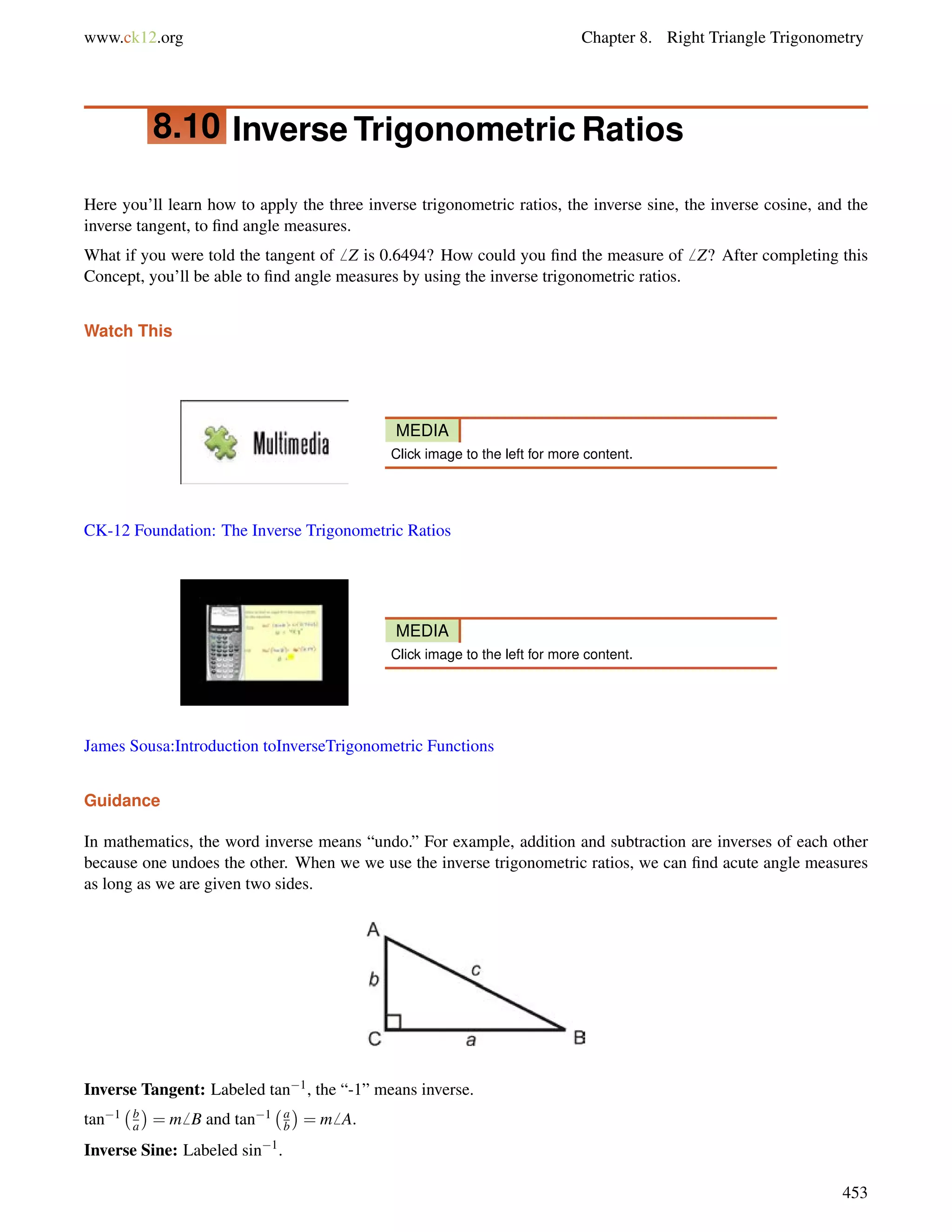 www.ck12.org Chapter 8. Right Triangle Trigonometry 
8.10 Inverse Trigonometric Ratios 
Here you’ll learn how to apply the three inverse trigonometric ratios, the inverse sine, the inverse cosine, and the 
inverse tangent, to find angle measures. 
What if you were told the tangent of6 Z is 0.6494? How could you find the measure of6 Z? After completing this 
Concept, you’ll be able to find angle measures by using the inverse trigonometric ratios. 
Watch This 
MEDIA 
Click image to the left for more content. 
CK-12 Foundation: The Inverse Trigonometric Ratios 
MEDIA 
Click image to the left for more content. 
James Sousa:Introduction toInverseTrigonometric Functions 
Guidance 
In mathematics, the word inverse means “undo.” For example, addition and subtraction are inverses of each other 
because one undoes the other. When we we use the inverse trigonometric ratios, we can find acute angle measures 
as long as we are given two sides. 
Inverse Tangent: Labeled tan1, the “-1” means inverse. 
tan1 b 
a 
 
= m6 B and tan1 ab 
 
= m6 A. 
Inverse Sine: Labeled sin1. 
453 
 
