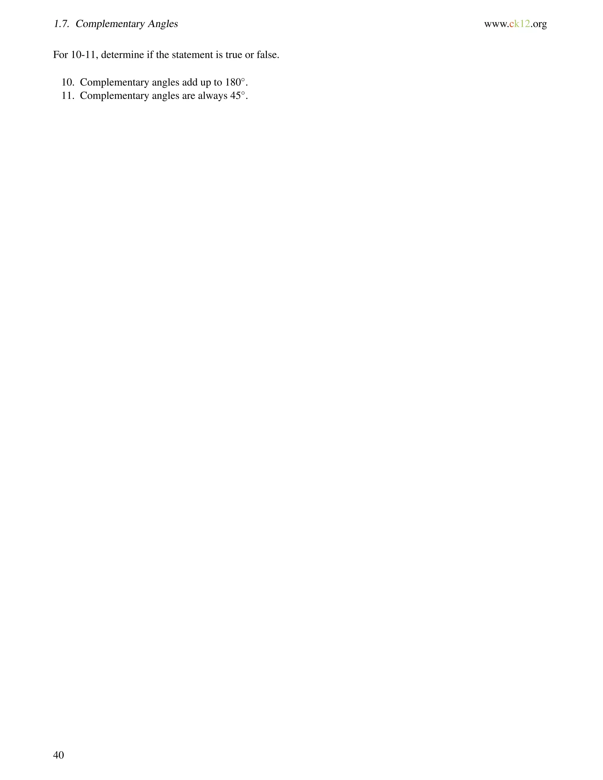 1.7. Complementary Angles www.ck12.org 
For 10-11, determine if the statement is true or false. 
10. Complementary angles add up to 180. 
11. Complementary angles are always 45. 
40 
 
