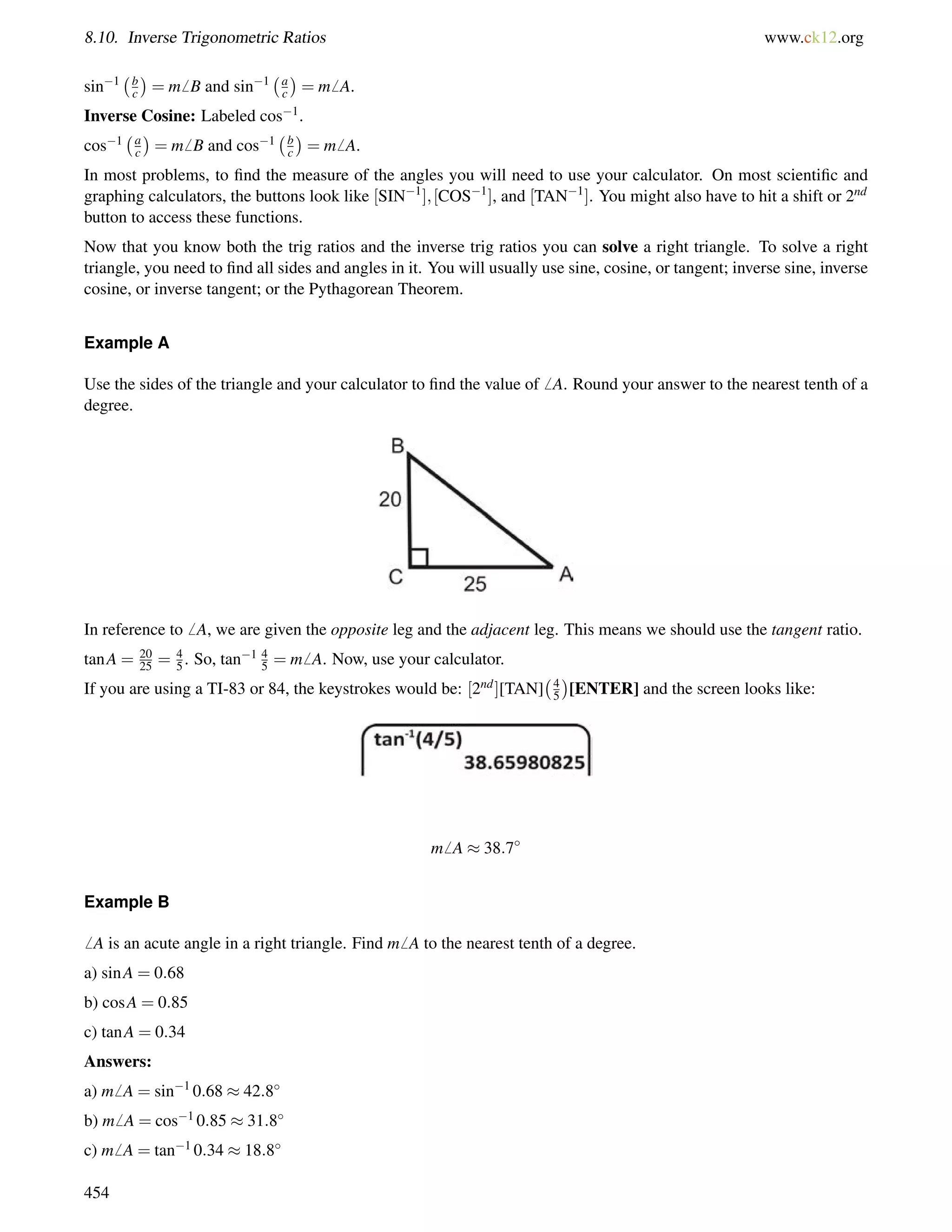 8.10. Inverse Trigonometric Ratios www.ck12.org 
sin1 bc 
 
= m6 B and sin1 ac 
 
= m6 A. 
bc 
ac 
Inverse Cosine: Labeled cos1. 
 
cos1 = m6 B and cos1  
= m6 A. 
In most problems, to find the measure of the angles you will need to use your calculator. On most scientific and 
graphing calculators, the buttons look like [SIN1]; [COS1], and [TAN1]. You might also have to hit a shift or 2nd 
button to access these functions. 
Now that you know both the trig ratios and the inverse trig ratios you can solve a right triangle. To solve a right 
triangle, you need to find all sides and angles in it. You will usually use sine, cosine, or tangent; inverse sine, inverse 
cosine, or inverse tangent; or the Pythagorean Theorem. 
Example A 
Use the sides of the triangle and your calculator to find the value of6 A. Round your answer to the nearest tenth of a 
degree. 
In reference to6 A, we are given the opposite leg and the adjacent leg. This means we should use the tangent ratio. 
tanA = 20 
25 = 45 
. So, tan1 45 
= m6 A. Now, use your calculator. 
45  
If you are using a TI-83 or 84, the keystrokes would be: [2nd][TAN] 
[ENTER] and the screen looks like: 
m6 A  38:7 
Example B 
6 A is an acute angle in a right triangle. Find m6 A to the nearest tenth of a degree. 
a) sinA = 0:68 
b) cosA = 0:85 
c) tanA = 0:34 
Answers: 
a) m6 A = sin1 0:68  42:8 
b) m6 A = cos1 0:85  31:8 
c) m6 A = tan1 0:34  18:8 
454 
 