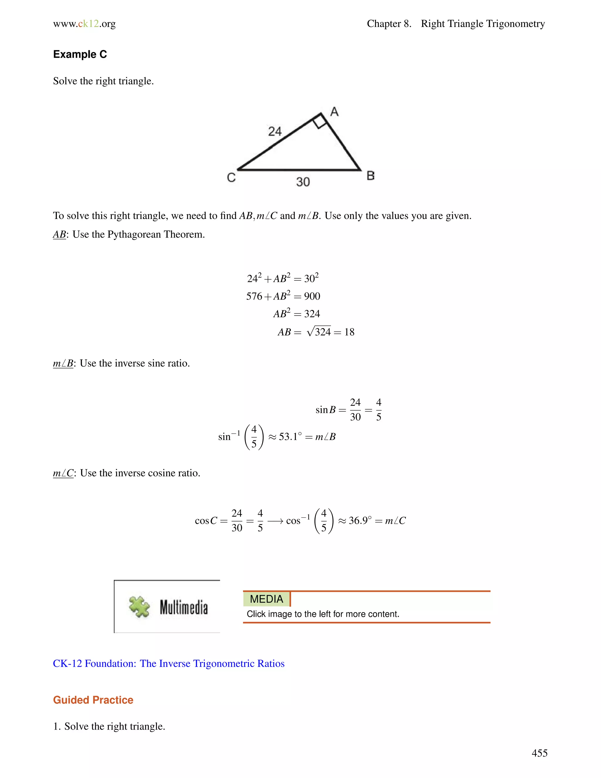 www.ck12.org Chapter 8. Right Triangle Trigonometry 
Example C 
Solve the right triangle. 
To solve this right triangle, we need to find AB;m6 C and m6 B. Use only the values you are given. 
AB: Use the Pythagorean Theorem. 
242+AB2 = 302 
576+AB2 = 900 
AB2 = 324 
AB = 
p 
324 = 18 
m6 B: Use the inverse sine ratio. 
sinB = 
24 
30 
= 
4 
5 
sin1 
 
4 
5 
 
 53:1 = m6 B 
m6 C: Use the inverse cosine ratio. 
cosC = 
24 
30 
= 
4 
5 
!cos1 
 
4 
5 
 
 36:9 = m6 C 
MEDIA 
Click image to the left for more content. 
CK-12 Foundation: The Inverse Trigonometric Ratios 
Guided Practice 
1. Solve the right triangle. 
455 
 