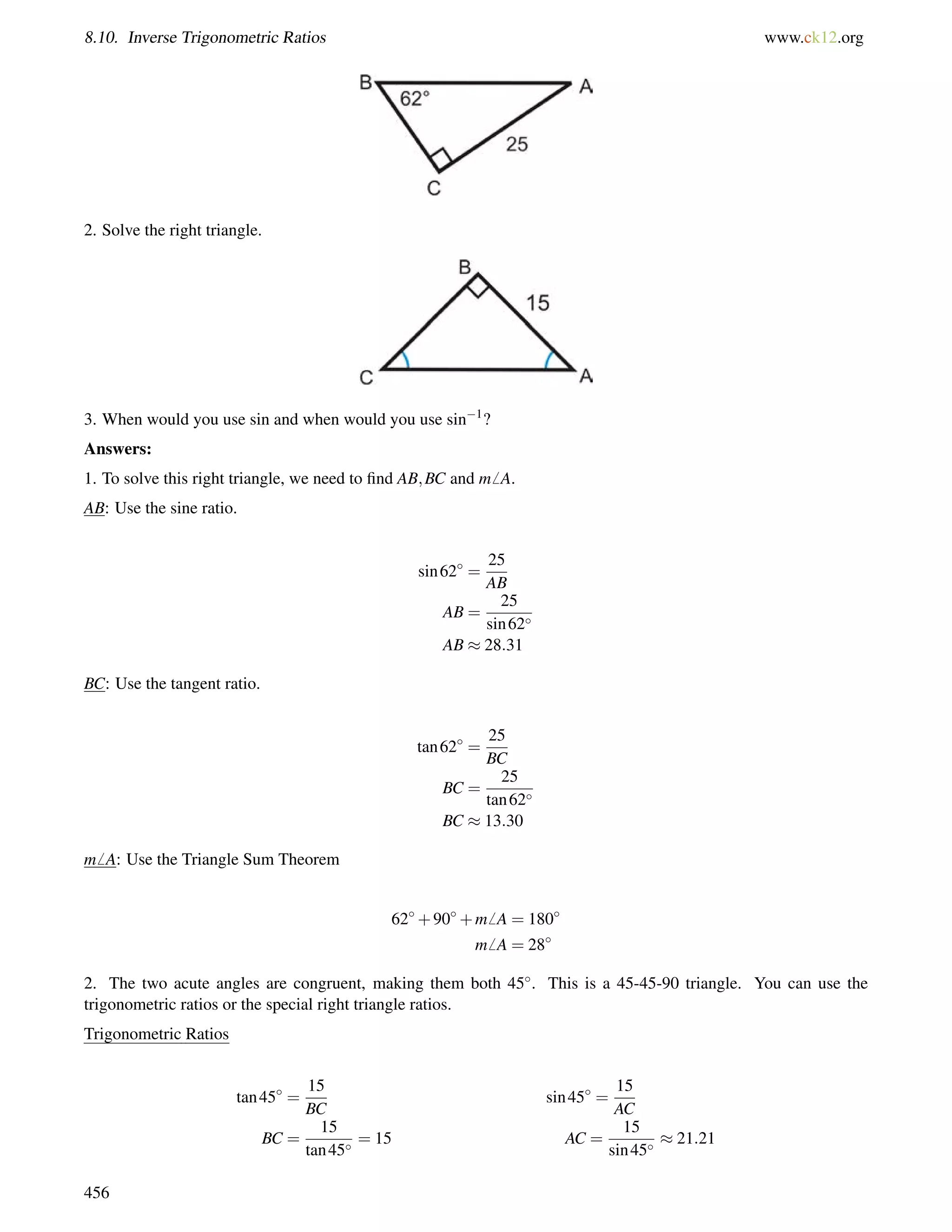 8.10. Inverse Trigonometric Ratios www.ck12.org 
2. Solve the right triangle. 
3. When would you use sin and when would you use sin1? 
Answers: 
1. To solve this right triangle, we need to find AB;BC and m6 A. 
AB: Use the sine ratio. 
sin62 = 
25 
AB 
AB = 
25 
sin62 
AB  28:31 
BC: Use the tangent ratio. 
tan62 = 
25 
BC 
BC = 
25 
tan62 
BC  13:30 
m6 A: Use the Triangle Sum Theorem 
62+90+m6 A = 180 
m6 A = 28 
2. The two acute angles are congruent, making them both 45. This is a 45-45-90 triangle. You can use the 
trigonometric ratios or the special right triangle ratios. 
Trigonometric Ratios 
tan45 = 
15 
BC 
sin45 = 
15 
AC 
BC = 
15 
tan45 = 15 AC = 
15 
sin45  21:21 
456 
 