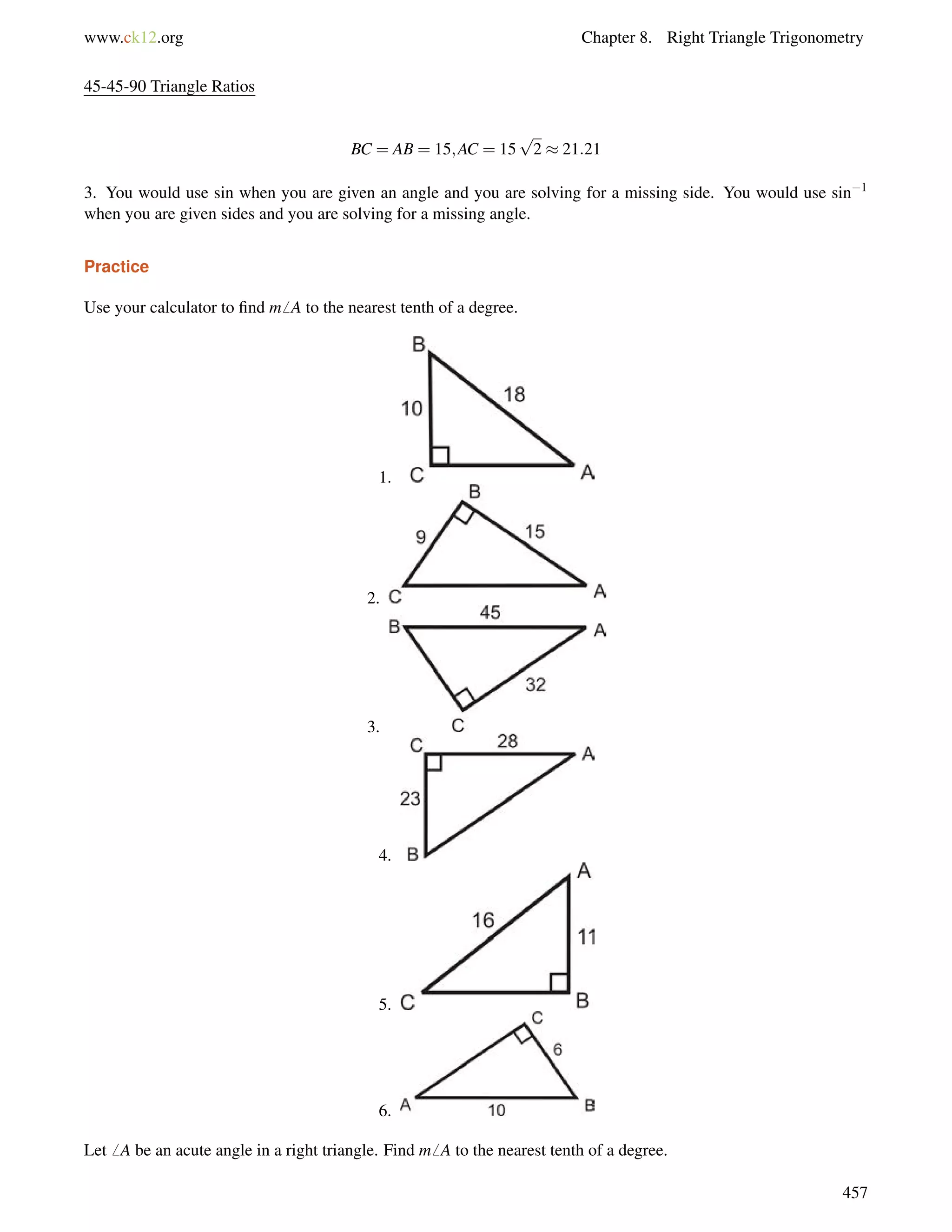 www.ck12.org Chapter 8. Right Triangle Trigonometry 
45-45-90 Triangle Ratios 
BC = AB = 15;AC = 15 
p 
2  21:21 
3. You would use sin when you are given an angle and you are solving for a missing side. You would use sin1 
when you are given sides and you are solving for a missing angle. 
Practice 
Use your calculator to find m6 A to the nearest tenth of a degree. 
1. 
2. 
3. 
4. 
5. 
6. 
Let6 A be an acute angle in a right triangle. Find m6 A to the nearest tenth of a degree. 
457 
 