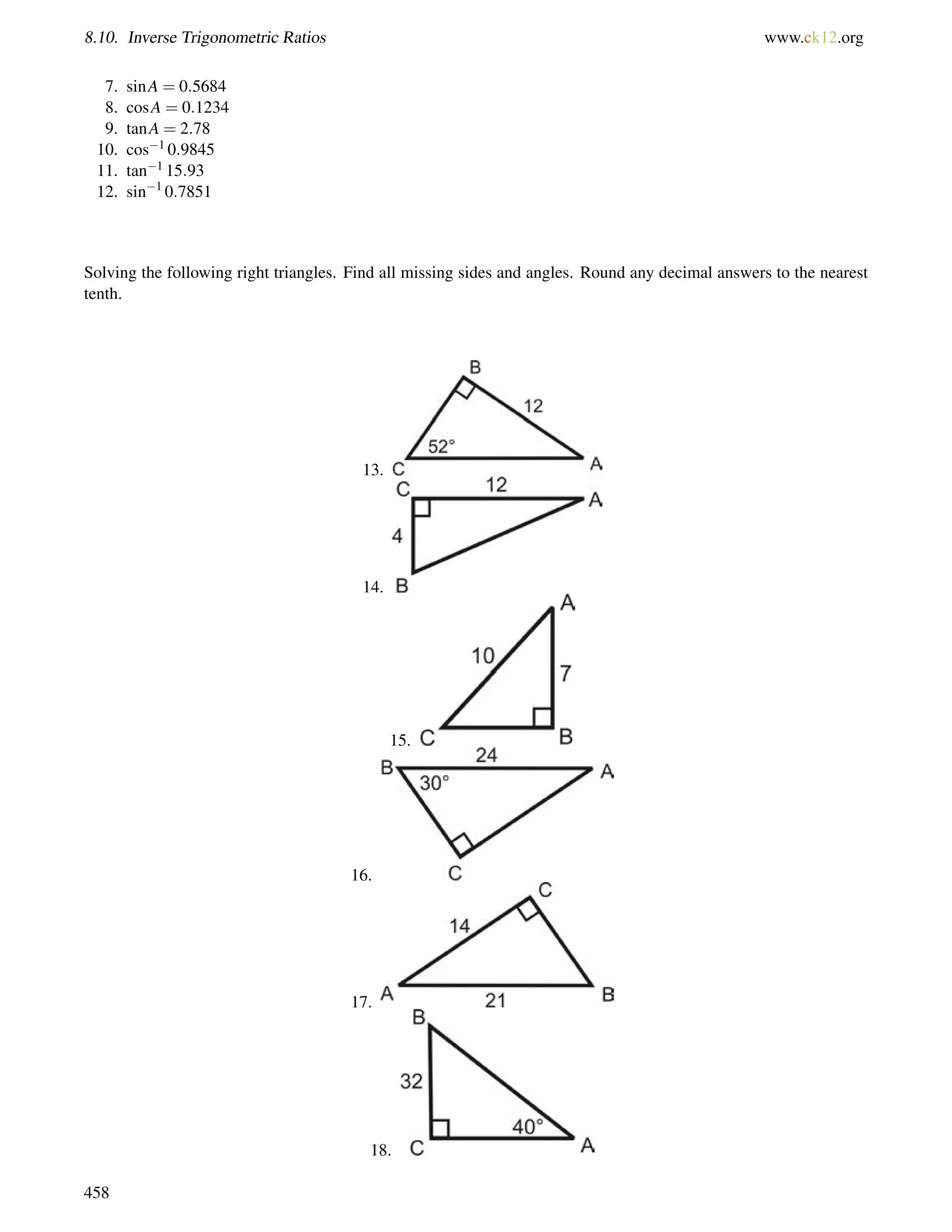 8.10. Inverse Trigonometric Ratios www.ck12.org 
7. sinA = 0:5684 
8. cosA = 0:1234 
9. tanA = 2:78 
10. cos1 0:9845 
11. tan1 15:93 
12. sin1 0:7851 
Solving the following right triangles. Find all missing sides and angles. Round any decimal answers to the nearest 
tenth. 
13. 
14. 
15. 
16. 
17. 
18. 
458 
 