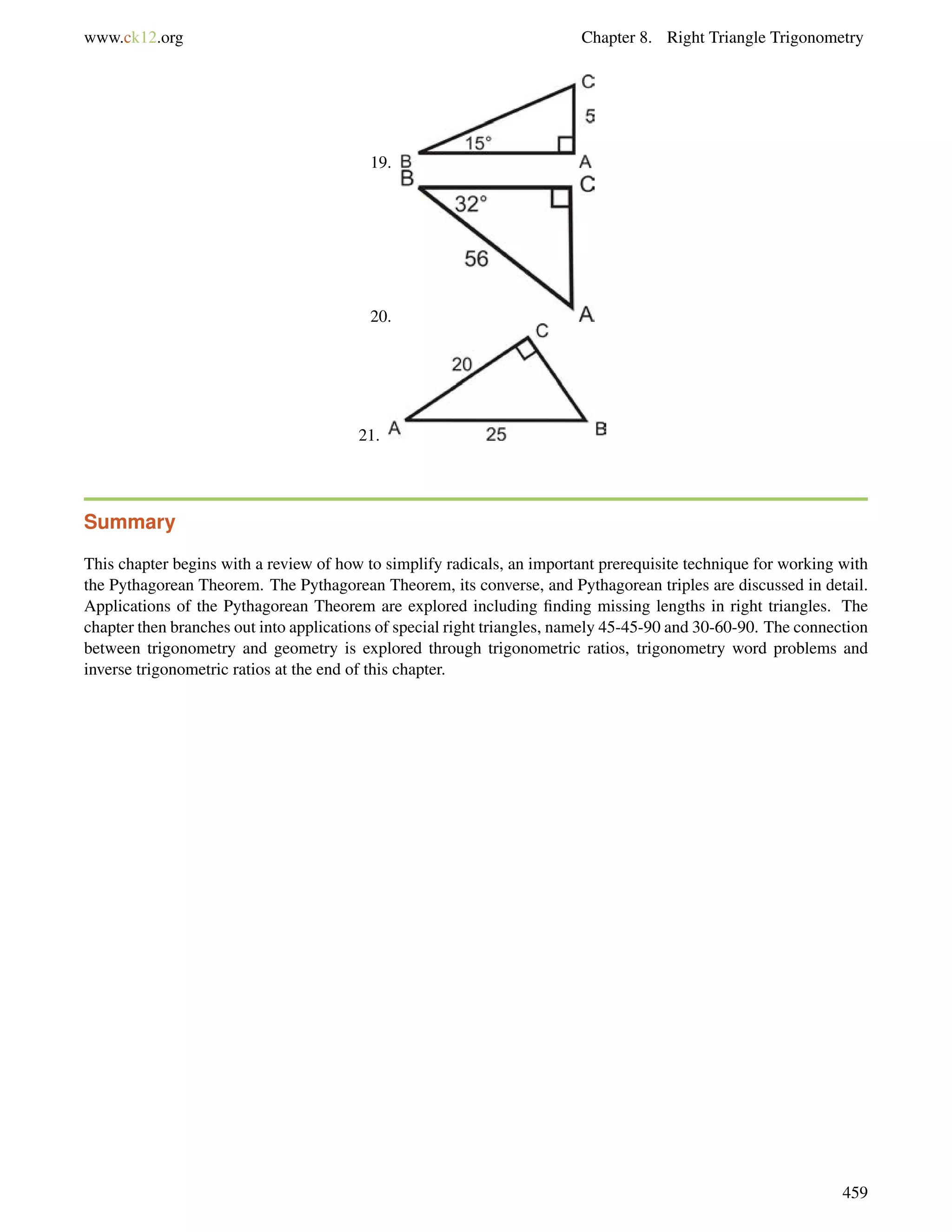 www.ck12.org Chapter 8. Right Triangle Trigonometry 
19. 
20. 
21. 
Summary 
This chapter begins with a review of how to simplify radicals, an important prerequisite technique for working with 
the Pythagorean Theorem. The Pythagorean Theorem, its converse, and Pythagorean triples are discussed in detail. 
Applications of the Pythagorean Theorem are explored including finding missing lengths in right triangles. The 
chapter then branches out into applications of special right triangles, namely 45-45-90 and 30-60-90. The connection 
between trigonometry and geometry is explored through trigonometric ratios, trigonometry word problems and 
inverse trigonometric ratios at the end of this chapter. 
459 
 