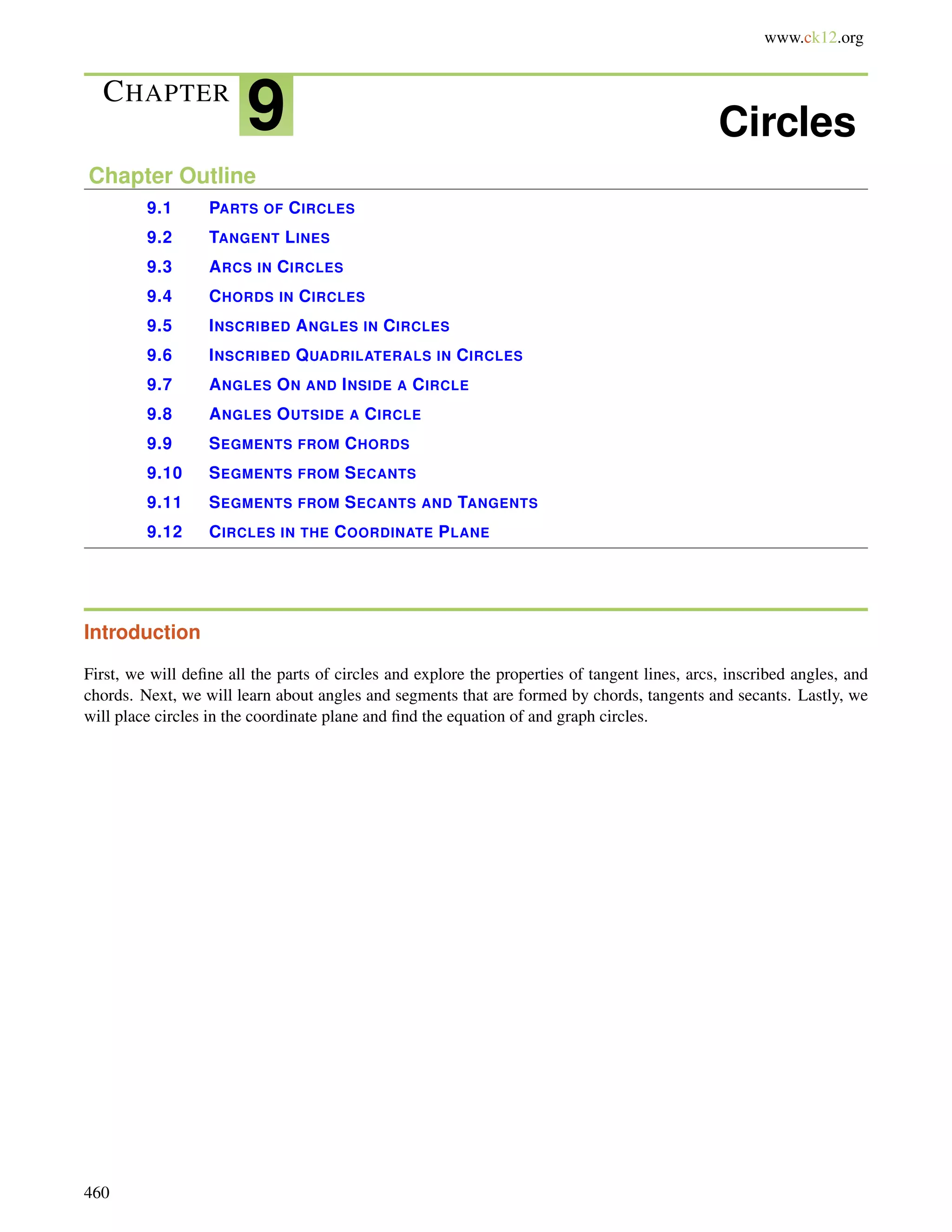 www.ck12.org 
CHAPTER 9 Circles 
Chapter Outline 
9.1 PARTS OF CIRCLES 
9.2 TANGENT LINES 
9.3 ARCS IN CIRCLES 
9.4 CHORDS IN CIRCLES 
9.5 INSCRIBED ANGLES IN CIRCLES 
9.6 INSCRIBED QUADRILATERALS IN CIRCLES 
9.7 ANGLES ON AND INSIDE A CIRCLE 
9.8 ANGLES OUTSIDE A CIRCLE 
9.9 SEGMENTS FROM CHORDS 
9.10 SEGMENTS FROM SECANTS 
9.11 SEGMENTS FROM SECANTS AND TANGENTS 
9.12 CIRCLES IN THE COORDINATE PLANE 
Introduction 
First, we will define all the parts of circles and explore the properties of tangent lines, arcs, inscribed angles, and 
chords. Next, we will learn about angles and segments that are formed by chords, tangents and secants. Lastly, we 
will place circles in the coordinate plane and find the equation of and graph circles. 
460 
 