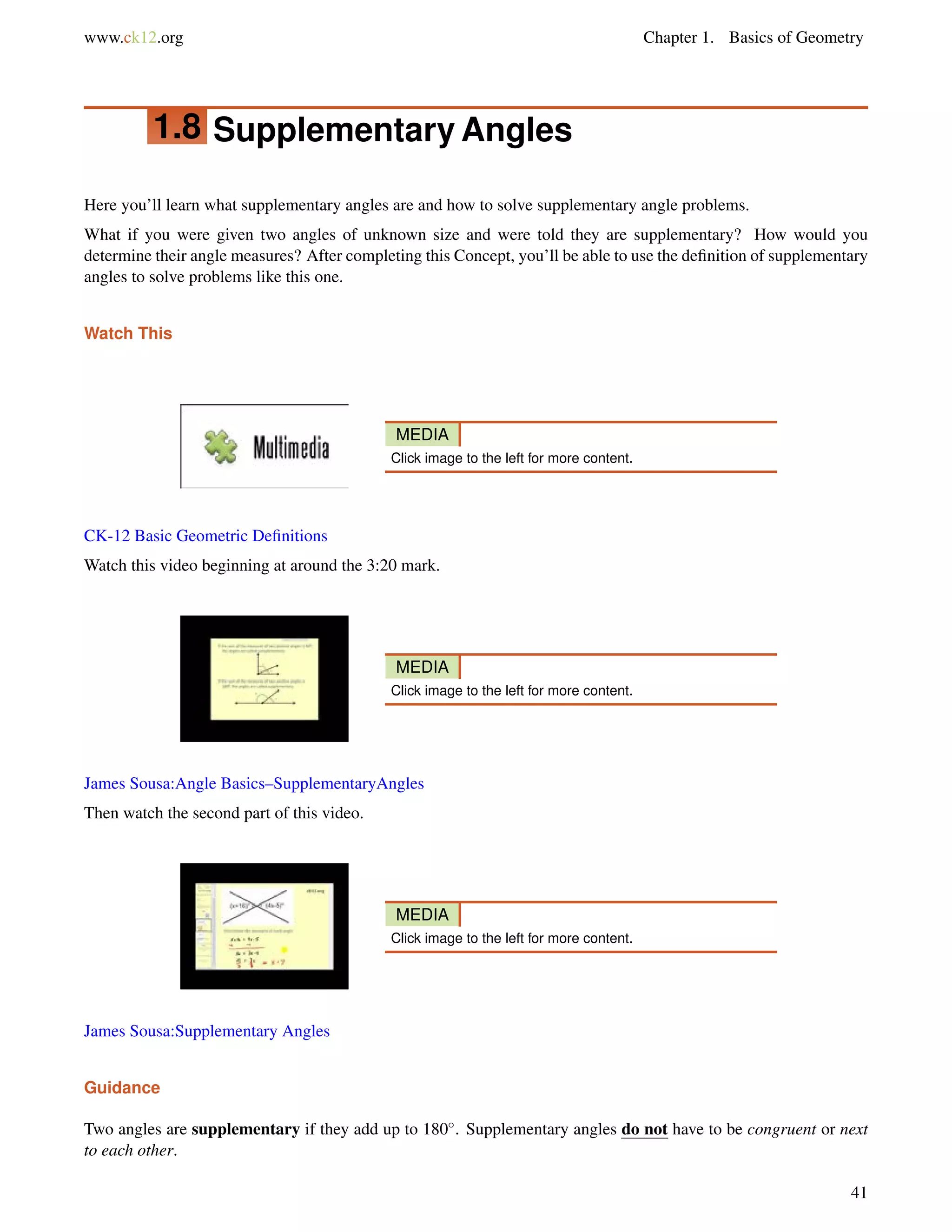 www.ck12.org Chapter 1. Basics of Geometry 
1.8 Supplementary Angles 
Here you’ll learn what supplementary angles are and how to solve supplementary angle problems. 
What if you were given two angles of unknown size and were told they are supplementary? How would you 
determine their angle measures? After completing this Concept, you’ll be able to use the definition of supplementary 
angles to solve problems like this one. 
Watch This 
MEDIA 
Click image to the left for more content. 
CK-12 Basic Geometric Definitions 
Watch this video beginning at around the 3:20 mark. 
MEDIA 
Click image to the left for more content. 
James Sousa:Angle Basics–SupplementaryAngles 
Then watch the second part of this video. 
MEDIA 
Click image to the left for more content. 
James Sousa:Supplementary Angles 
Guidance 
Two angles are supplementary if they add up to 180. Supplementary angles do not have to be congruent or next 
to each other. 
41 
 