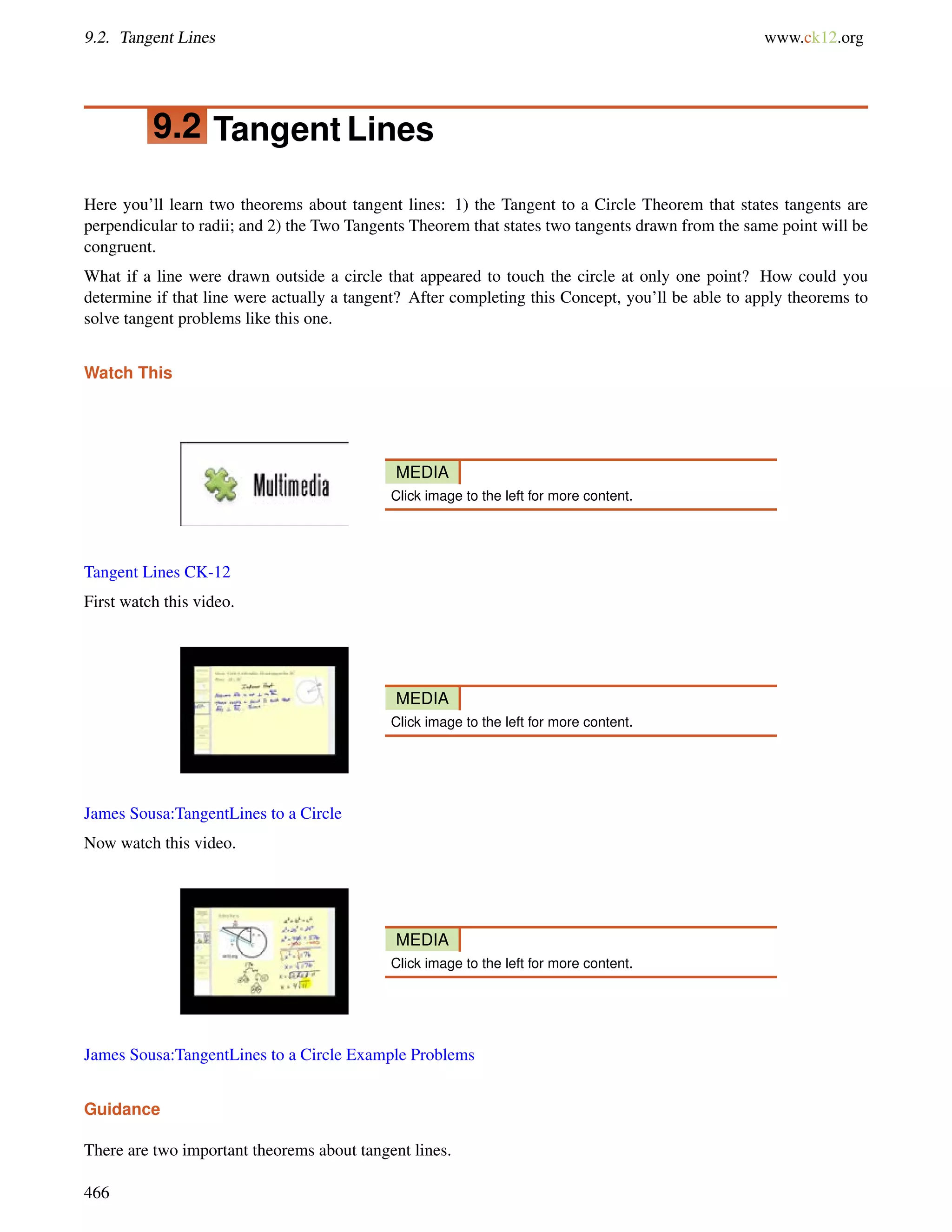9.2. Tangent Lines www.ck12.org 
9.2 Tangent Lines 
Here you’ll learn two theorems about tangent lines: 1) the Tangent to a Circle Theorem that states tangents are 
perpendicular to radii; and 2) the Two Tangents Theorem that states two tangents drawn from the same point will be 
congruent. 
What if a line were drawn outside a circle that appeared to touch the circle at only one point? How could you 
determine if that line were actually a tangent? After completing this Concept, you’ll be able to apply theorems to 
solve tangent problems like this one. 
Watch This 
MEDIA 
Click image to the left for more content. 
Tangent Lines CK-12 
First watch this video. 
MEDIA 
Click image to the left for more content. 
James Sousa:TangentLines to a Circle 
Now watch this video. 
MEDIA 
Click image to the left for more content. 
James Sousa:TangentLines to a Circle Example Problems 
Guidance 
There are two important theorems about tangent lines. 
466 
 