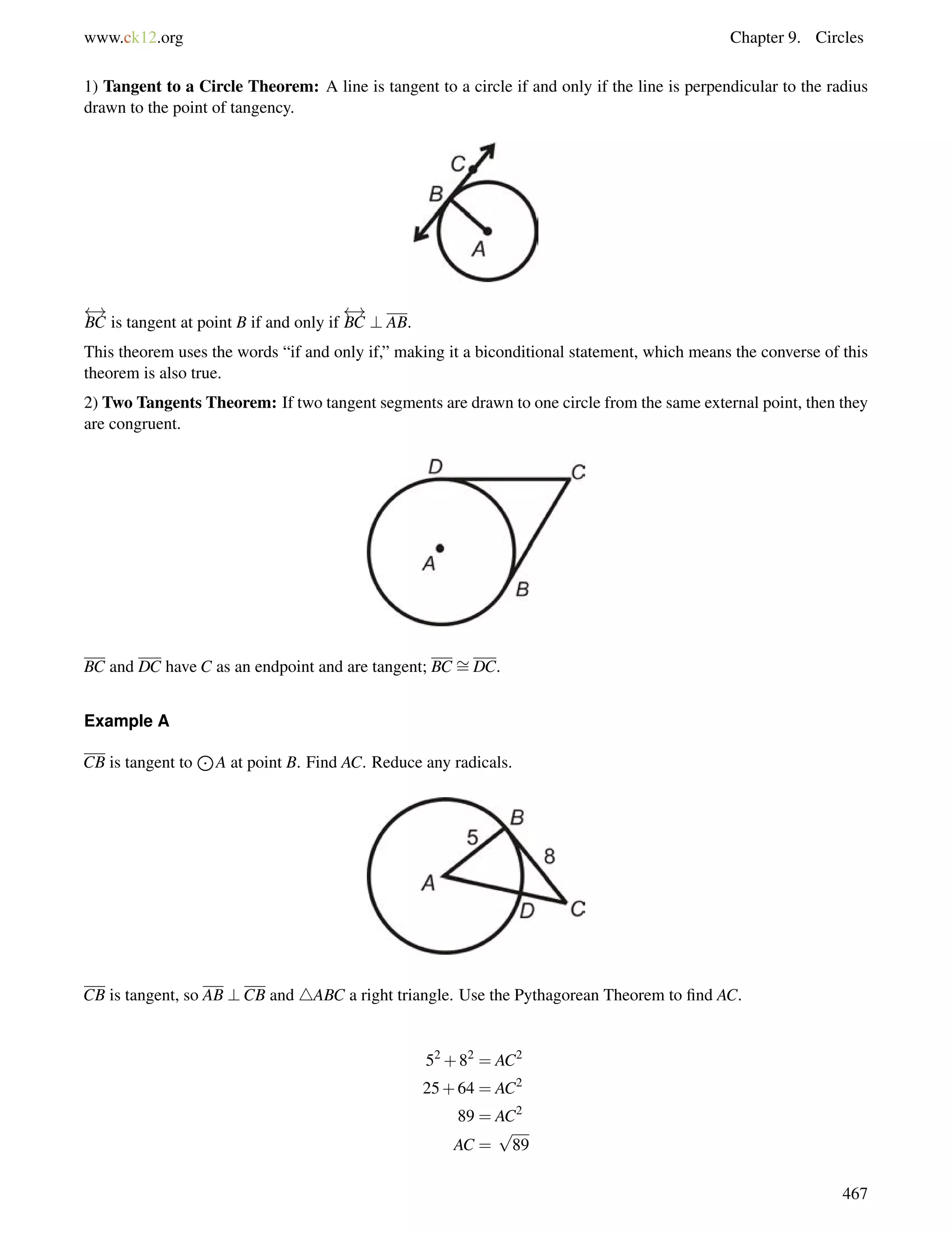 www.ck12.org Chapter 9. Circles 
1) Tangent to a Circle Theorem: A line is tangent to a circle if and only if the line is perpendicular to the radius 
drawn to the point of tangency. 
 ! 
BC is tangent at point B if and only if 
 ! 
BC ? AB. 
This theorem uses the words “if and only if,” making it a biconditional statement, which means the converse of this 
theorem is also true. 
2) Two Tangents Theorem: If two tangent segments are drawn to one circle from the same external point, then they 
are congruent. 
BC and DC have C as an endpoint and are tangent; BC = 
DC. 
Example A 
CB is tangent to 
J 
A at point B. Find AC. Reduce any radicals. 
CB is tangent, so AB ?CB and 4ABC a right triangle. Use the Pythagorean Theorem to find AC. 
52+82 = AC2 
25+64 = AC2 
89 = AC2 
AC = 
p 
89 
467 
 