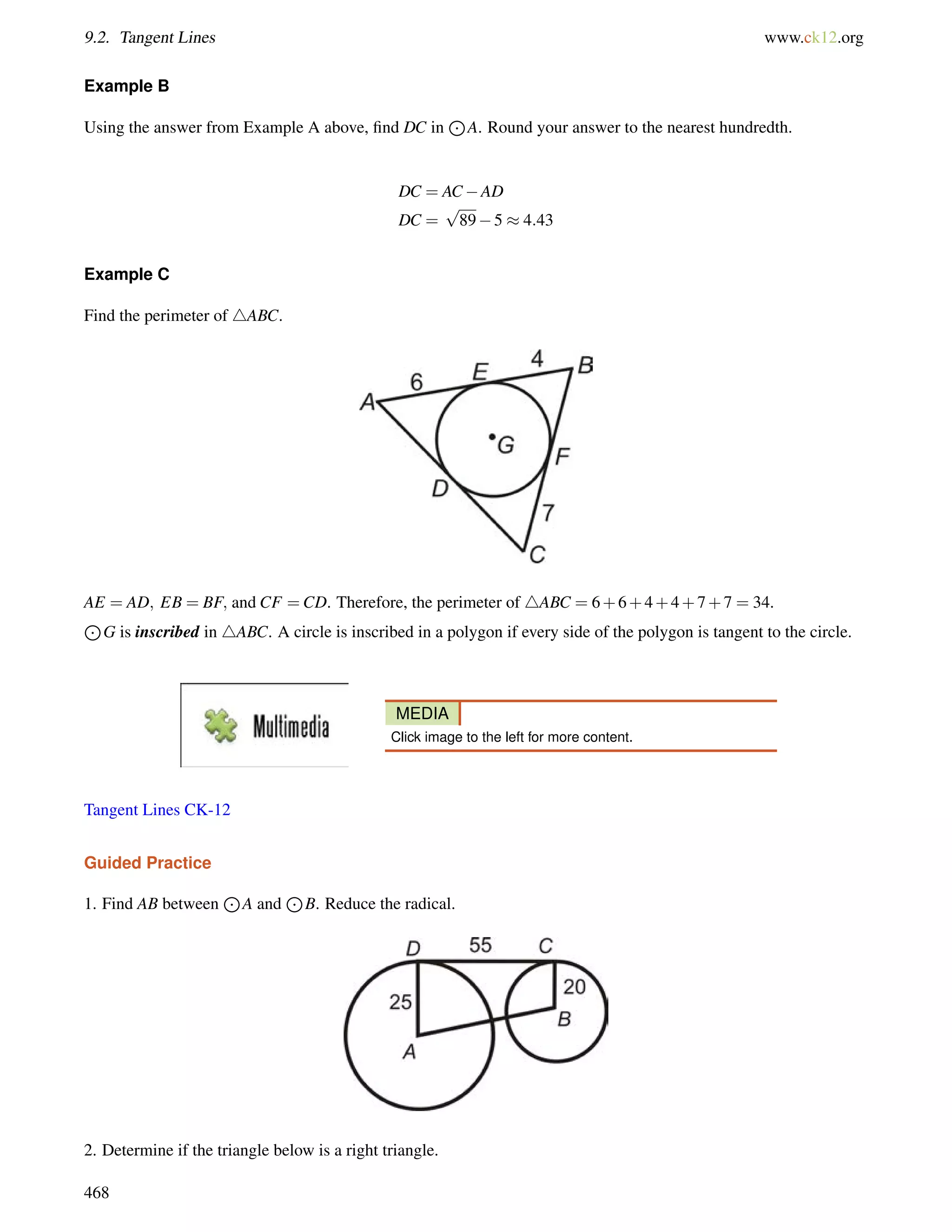9.2. Tangent Lines www.ck12.org 
Example B 
Using the answer from Example A above, find DC in 
J 
A. Round your answer to the nearest hundredth. 
DC = ACAD 
DC = 
p 
895  4:43 
Example C 
Find the perimeter of 4ABC. 
AE = AD; EB = BF; and CF =CD. Therefore, the perimeter of 4ABC = 6+6+4+4+7+7 = 34. 
J 
G is inscribed in 4ABC. A circle is inscribed in a polygon if every side of the polygon is tangent to the circle. 
MEDIA 
Click image to the left for more content. 
Tangent Lines CK-12 
Guided Practice 
1. Find AB between 
J 
A and 
J 
B. Reduce the radical. 
2. Determine if the triangle below is a right triangle. 
468 
 
