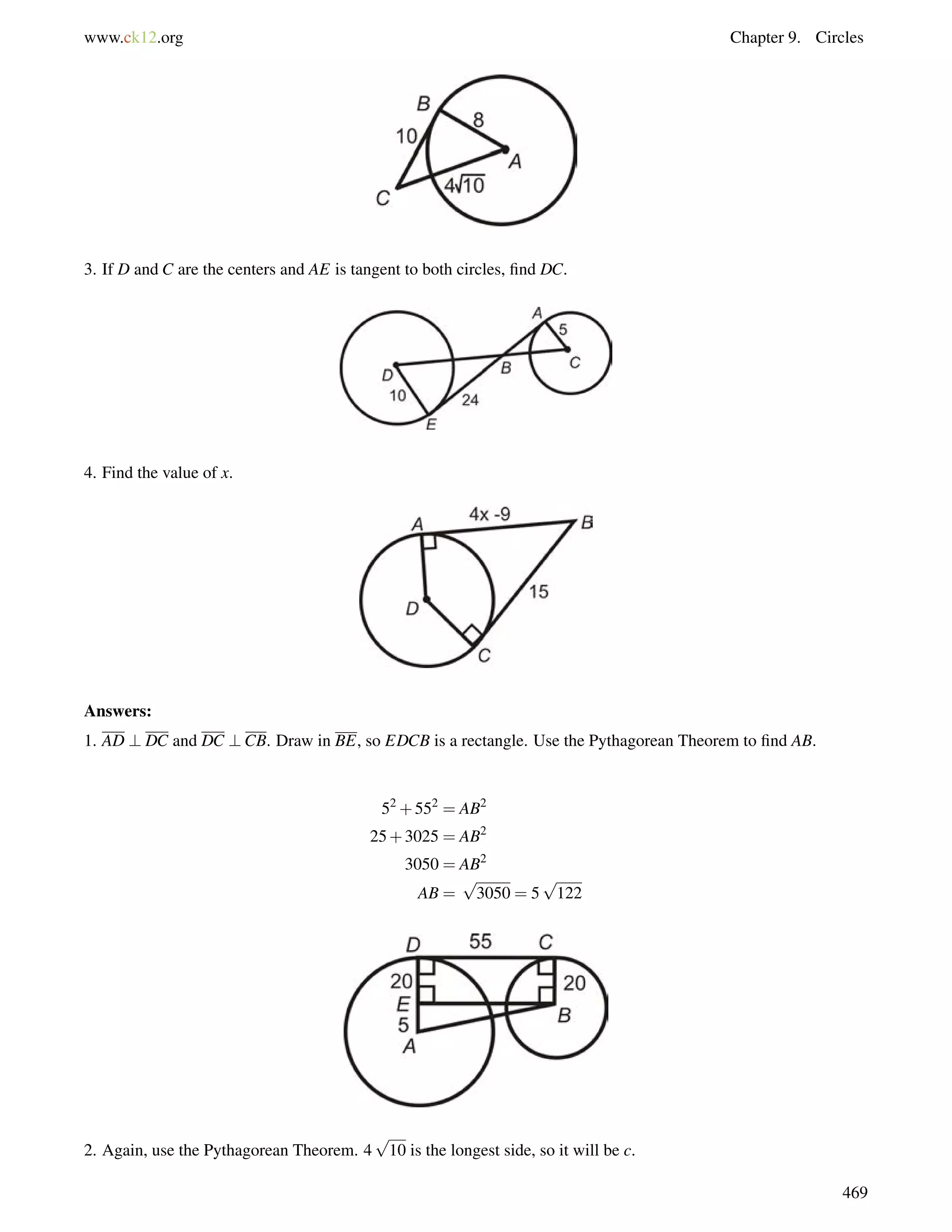 www.ck12.org Chapter 9. Circles 
3. If D and C are the centers and AE is tangent to both circles, find DC. 
4. Find the value of x. 
Answers: 
1. AD ? DC and DC ?CB. Draw in BE, so EDCB is a rectangle. Use the Pythagorean Theorem to find AB. 
52+552 = AB2 
25+3025 = AB2 
3050 = AB2 
AB = 
p 
3050 = 5 
p 
122 
2. Again, use the Pythagorean Theorem. 4 
p 
10 is the longest side, so it will be c. 
469 
 