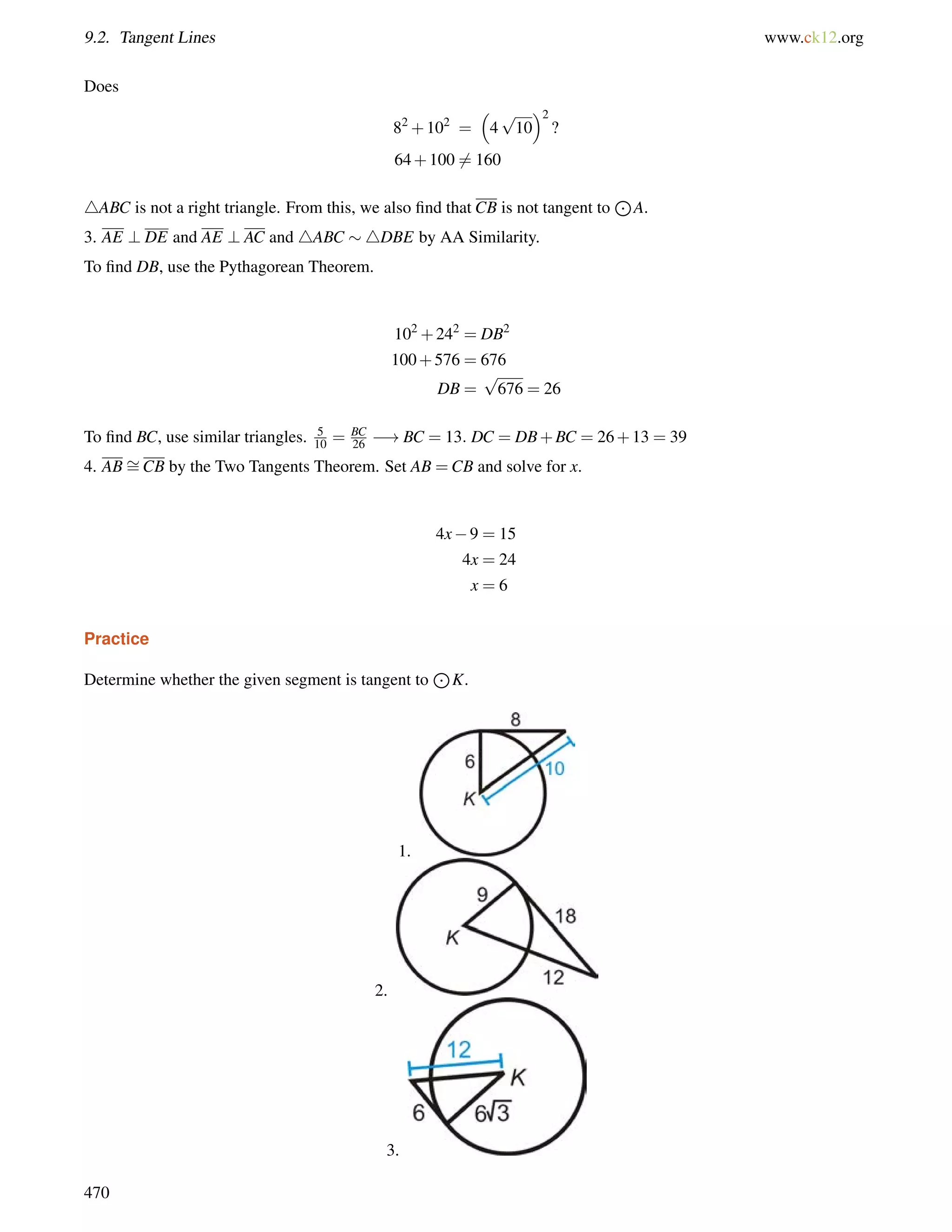 9.2. Tangent Lines www.ck12.org 
Does 
82+102 = 
 
4 
2 
? 
p 
10 
64+1006= 160 
4ABC is not a right triangle. From this, we also find that CB is not tangent to 
J 
A. 
3. AE ? DE and AE ? AC and 4ABC 4DBE by AA Similarity. 
To find DB, use the Pythagorean Theorem. 
102+242 = DB2 
100+576 = 676 
DB = 
p 
676 = 26 
To find BC, use similar triangles. 5 
10 = BC 
26 !BC = 13: DC = DB+BC = 26+13 = 39 
4. AB= 
CB by the Two Tangents Theorem. Set AB =CB and solve for x. 
4x9 = 15 
4x = 24 
x = 6 
Practice 
Determine whether the given segment is tangent to 
J 
K. 
1. 
2. 
3. 
470 
 