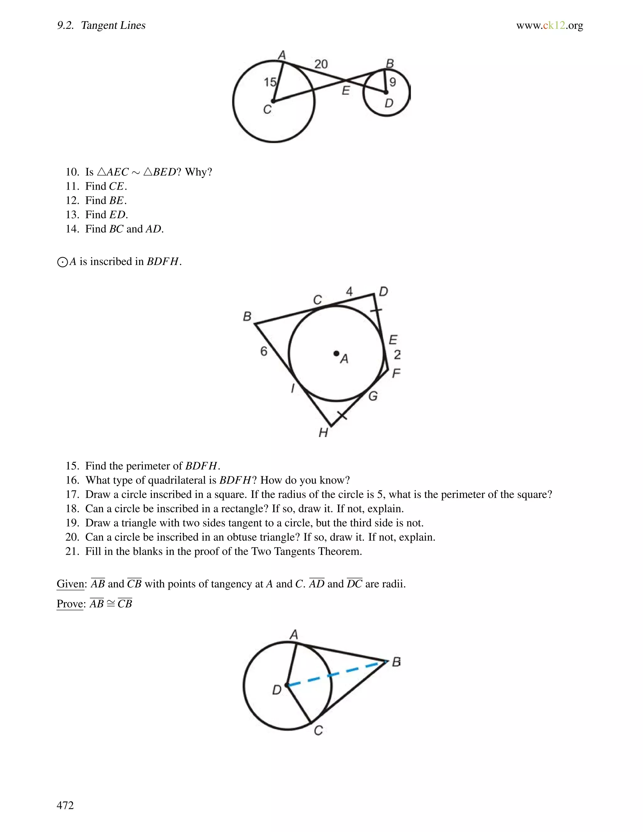 9.2. Tangent Lines www.ck12.org 
10. Is 4AEC 4BED? Why? 
11. Find CE. 
12. Find BE. 
13. Find ED. 
14. Find BC and AD. 
J 
A is inscribed in BDFH. 
15. Find the perimeter of BDFH. 
16. What type of quadrilateral is BDFH? How do you know? 
17. Draw a circle inscribed in a square. If the radius of the circle is 5, what is the perimeter of the square? 
18. Can a circle be inscribed in a rectangle? If so, draw it. If not, explain. 
19. Draw a triangle with two sides tangent to a circle, but the third side is not. 
20. Can a circle be inscribed in an obtuse triangle? If so, draw it. If not, explain. 
21. Fill in the blanks in the proof of the Two Tangents Theorem. 
= 
Given: AB and CB with points of tangency at A and C. AD and DC are radii. 
Prove: ABCB 
472 
 