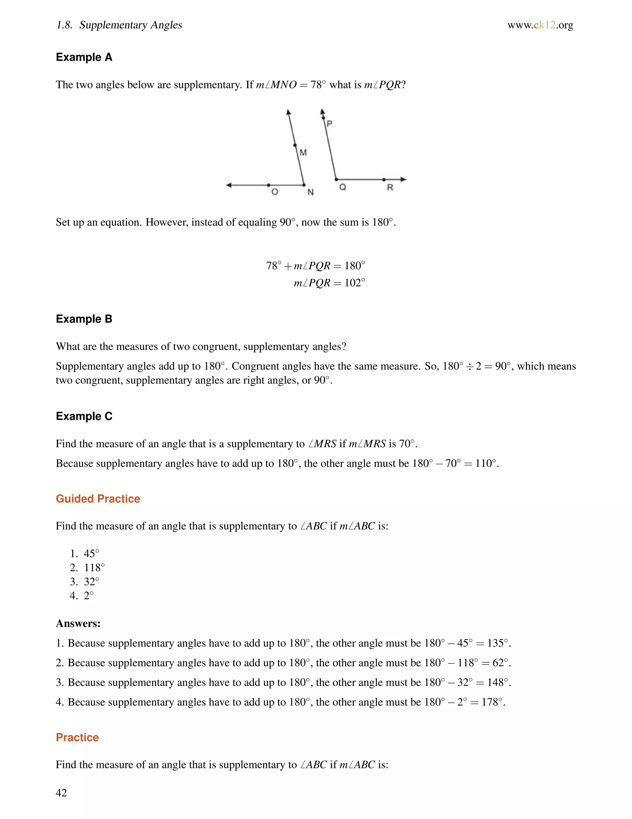 1.8. Supplementary Angles www.ck12.org 
Example A 
The two angles below are supplementary. If m6 MNO = 78 what is m6 PQR? 
Set up an equation. However, instead of equaling 90, now the sum is 180. 
78+m6 PQR = 180 
m6 PQR = 102 
Example B 
What are the measures of two congruent, supplementary angles? 
Supplementary angles add up to 180. Congruent angles have the same measure. So, 1802 = 90, which means 
two congruent, supplementary angles are right angles, or 90. 
Example C 
Find the measure of an angle that is a supplementary to6 MRS if m6 MRS is 70. 
Because supplementary angles have to add up to 180, the other angle must be 18070 = 110. 
Guided Practice 
Find the measure of an angle that is supplementary to6 ABC if m6 ABC is: 
1. 45 
2. 118 
3. 32 
4. 2 
Answers: 
1. Because supplementary angles have to add up to 180, the other angle must be 18045 = 135. 
2. Because supplementary angles have to add up to 180, the other angle must be 180118 = 62. 
3. Because supplementary angles have to add up to 180, the other angle must be 18032 = 148. 
4. Because supplementary angles have to add up to 180, the other angle must be 1802 = 178. 
Practice 
Find the measure of an angle that is supplementary to6 ABC if m6 ABC is: 
42 
 