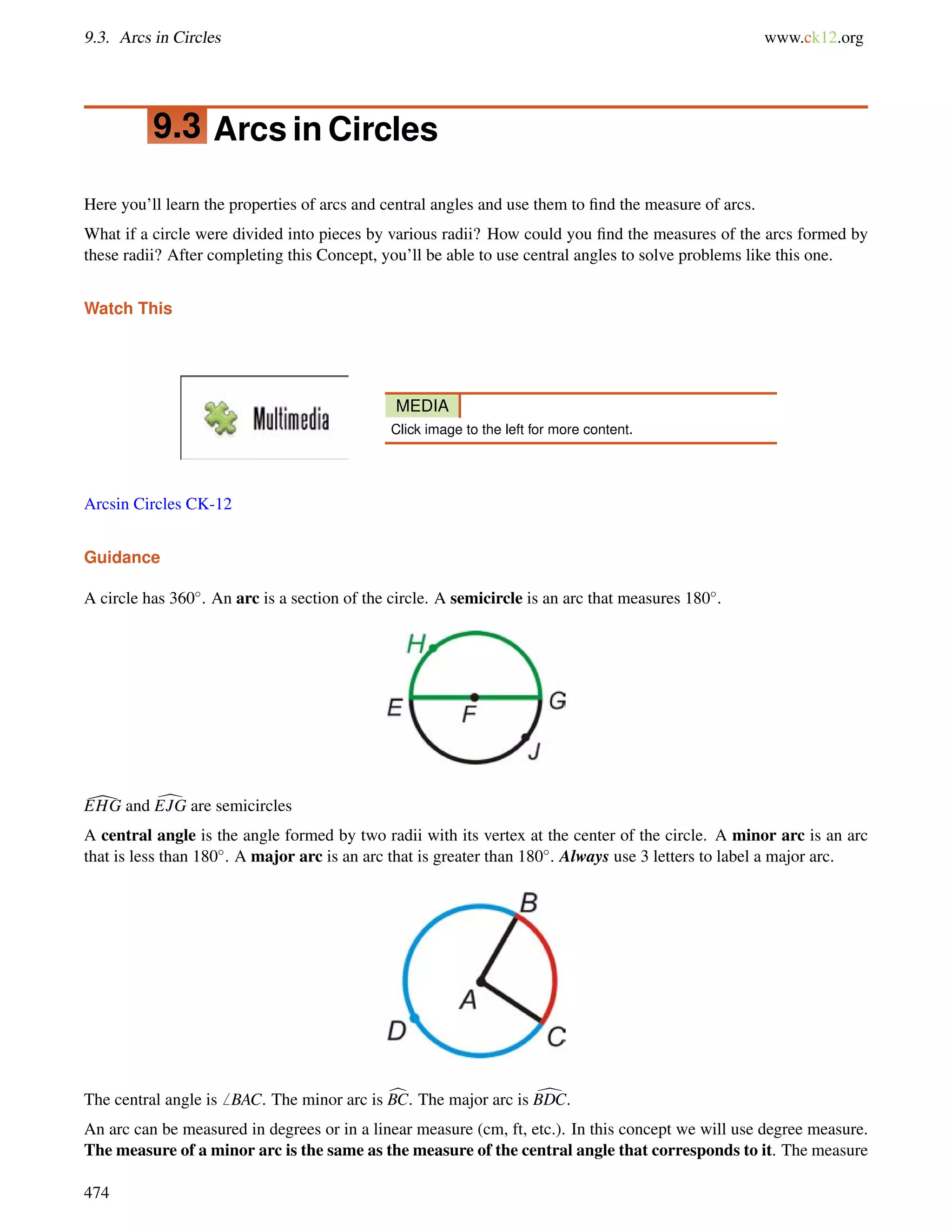 9.3. Arcs in Circles www.ck12.org 
9.3 Arcs in Circles 
Here you’ll learn the properties of arcs and central angles and use them to find the measure of arcs. 
What if a circle were divided into pieces by various radii? How could you find the measures of the arcs formed by 
these radii? After completing this Concept, you’ll be able to use central angles to solve problems like this one. 
Watch This 
MEDIA 
Click image to the left for more content. 
Arcsin Circles CK-12 
Guidance 
A circle has 360. An arc is a section of the circle. A semicircle is an arc that measures 180. 
[EHG and dEJG are semicircles 
A central angle is the angle formed by two radii with its vertex at the center of the circle. A minor arc is an arc 
that is less than 180. A major arc is an arc that is greater than 180. Always use 3 letters to label a major arc. 
The central angle is6 BAC. The minor arc is cBC. The major arc is dBDC. 
An arc can be measured in degrees or in a linear measure (cm, ft, etc.). In this concept we will use degree measure. 
The measure of a minor arc is the same as the measure of the central angle that corresponds to it. The measure 
474 
 
