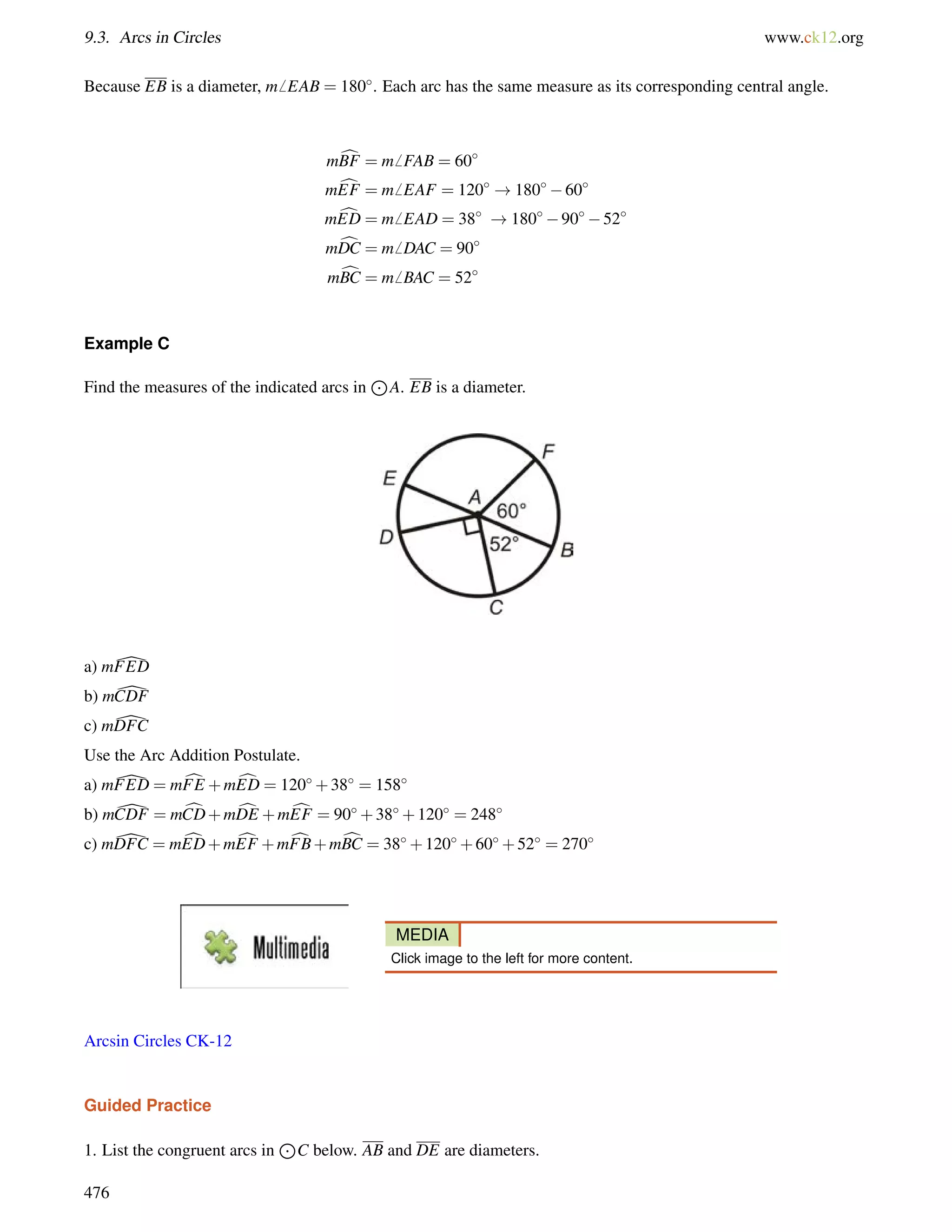 9.3. Arcs in Circles www.ck12.org 
Because EB is a diameter, m6 EAB = 180. Each arc has the same measure as its corresponding central angle. 
mcBF = m6 FAB = 60 
mcEF = m6 EAF = 120 !18060 
mcED = m6 EAD = 38 !1809052 
mcDC = m6 DAC = 90 
mcBC = m6 BAC = 52 
Example C 
Find the measures of the indicated arcs in 
J 
A. EB is a diameter. 
a) m[FED 
b) m[CDF 
c) m[DFC 
Use the Arc Addition Postulate. 
a) m[FED = mcFE +mcED = 120+38 = 158 
b) m[CDF = mcCD+mcDE +mcEF = 90+38+120 = 248 
c) m[DFC = mcED+mcEF +mcFB+mcBC = 38+120+60+52 = 270 
MEDIA 
Click image to the left for more content. 
Arcsin Circles CK-12 
Guided Practice 
1. List the congruent arcs in 
J 
C below. AB and DE are diameters. 
476 
 