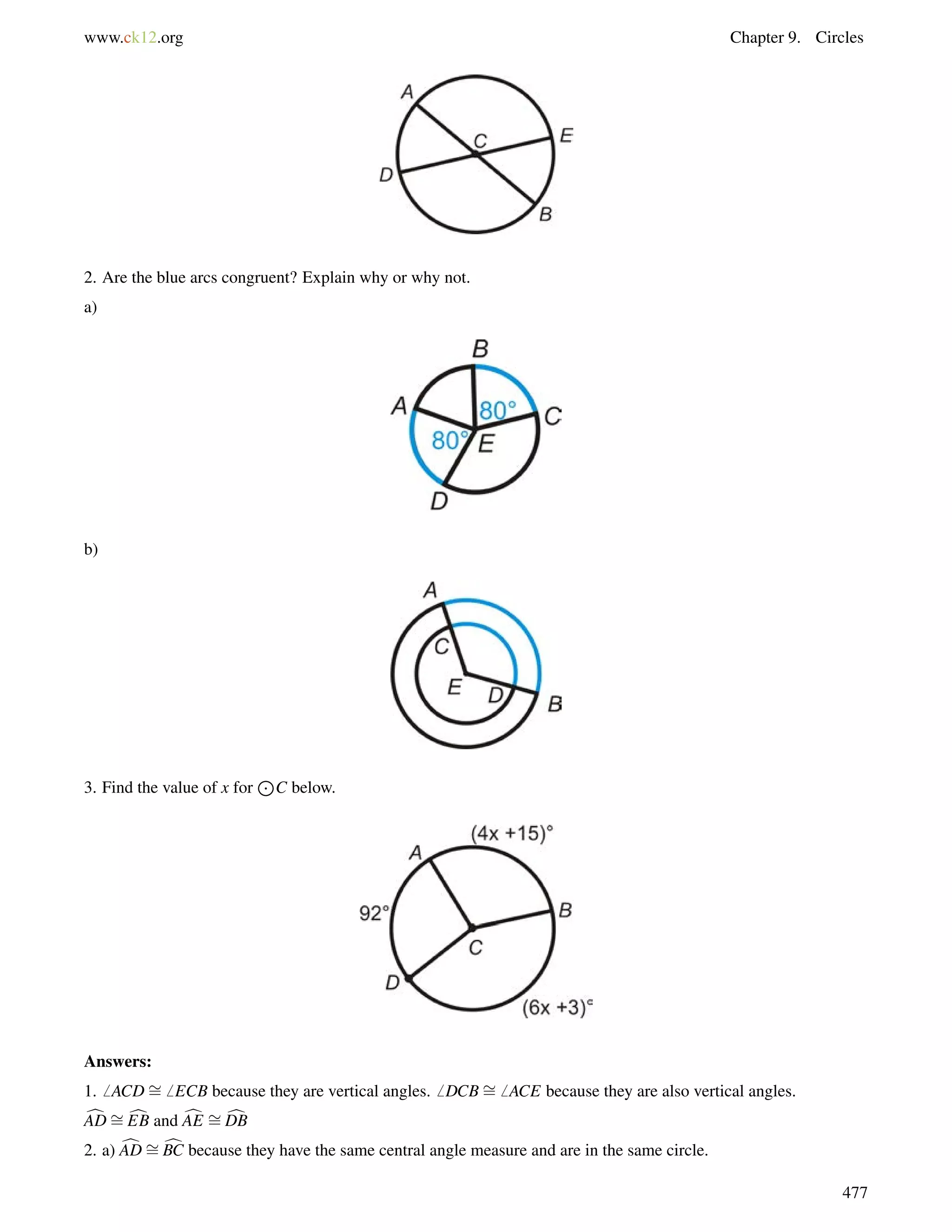 www.ck12.org Chapter 9. Circles 
2. Are the blue arcs congruent? Explain why or why not. 
a) 
b) 
3. Find the value of x for 
J 
C below. 
Answers: 
1.6 ACD= 
6 ECB because they are vertical angles.6 DCB= 
6 ACE because they are also vertical angles. 
cAD=cEB and cAE = 
cDB 
2. a) cAD= 
cBC because they have the same central angle measure and are in the same circle. 
477 
 