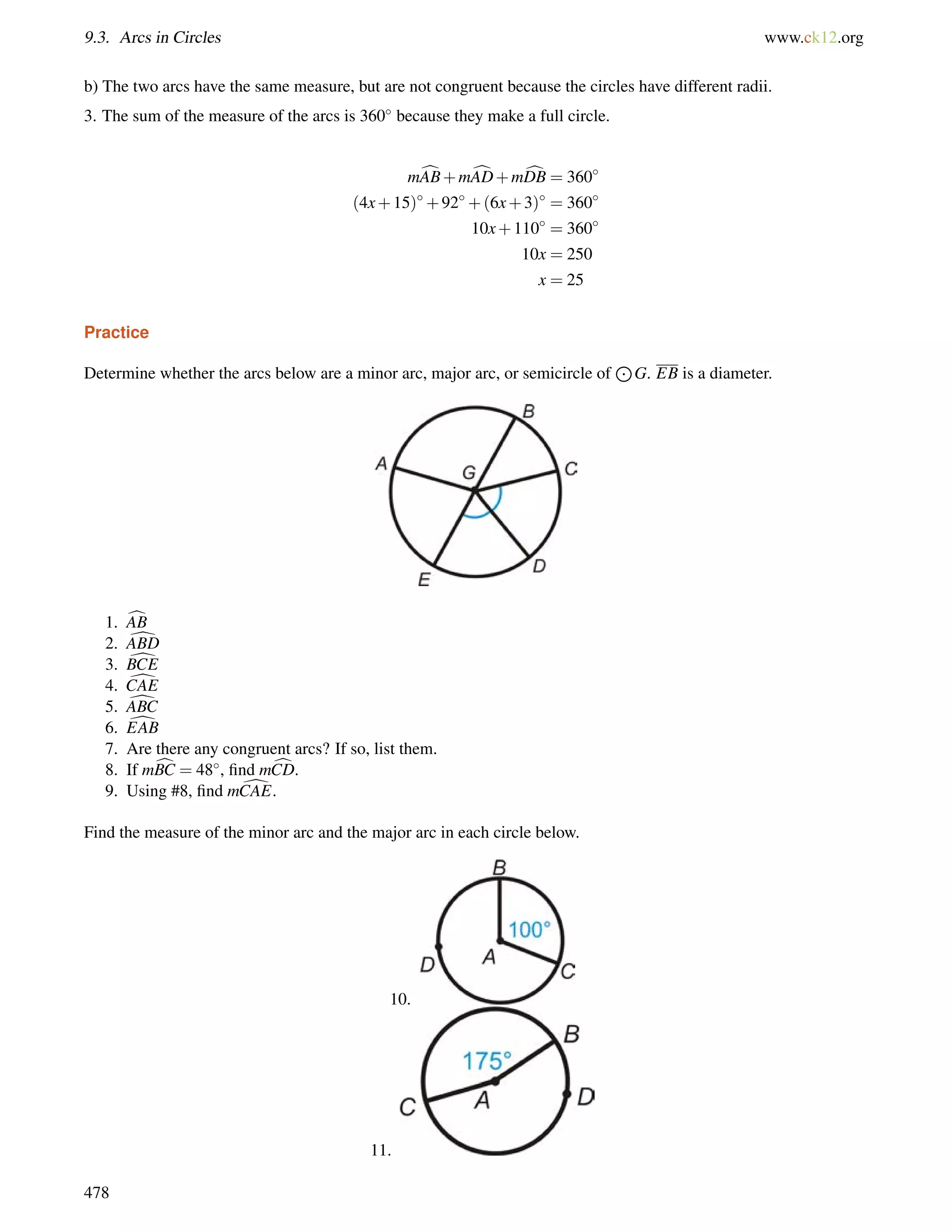 9.3. Arcs in Circles www.ck12.org 
b) The two arcs have the same measure, but are not congruent because the circles have different radii. 
3. The sum of the measure of the arcs is 360 because they make a full circle. 
mcAB+mcAD+mcDB = 360 
(4x+15)+92+(6x+3) = 360 
10x+110 = 360 
10x = 250 
x = 25 
Practice 
Determine whether the arcs below are a minor arc, major arc, or semicircle of 
J 
G. EB is a diameter. 
1. cAB 
2. dABD 
3. dBCE 
4. dCAE 
5. dABC 
6. dEAB 
7. Are there any congruent arcs? If so, list them. 
8. If mcBC = 48, find mcCD. 
9. Using #8, find mdCAE. 
Find the measure of the minor arc and the major arc in each circle below. 
10. 
11. 
478 
 