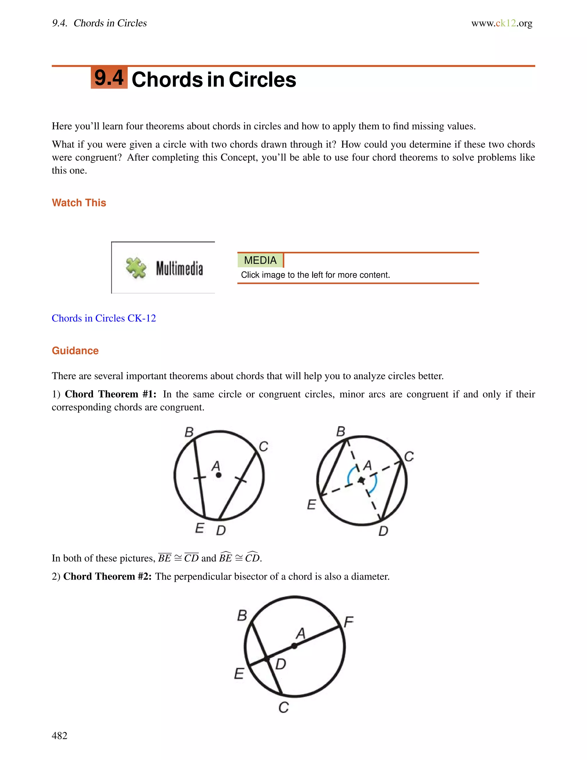 9.4. Chords in Circles www.ck12.org 
9.4 Chords in Circles 
Here you’ll learn four theorems about chords in circles and how to apply them to find missing values. 
What if you were given a circle with two chords drawn through it? How could you determine if these two chords 
were congruent? After completing this Concept, you’ll be able to use four chord theorems to solve problems like 
this one. 
Watch This 
MEDIA 
Click image to the left for more content. 
Chords in Circles CK-12 
Guidance 
There are several important theorems about chords that will help you to analyze circles better. 
1) Chord Theorem #1: In the same circle or congruent circles, minor arcs are congruent if and only if their 
corresponding chords are congruent. 
In both of these pictures, BE = 
CD and cBE = 
cCD. 
2) Chord Theorem #2: The perpendicular bisector of a chord is also a diameter. 
482 
 
