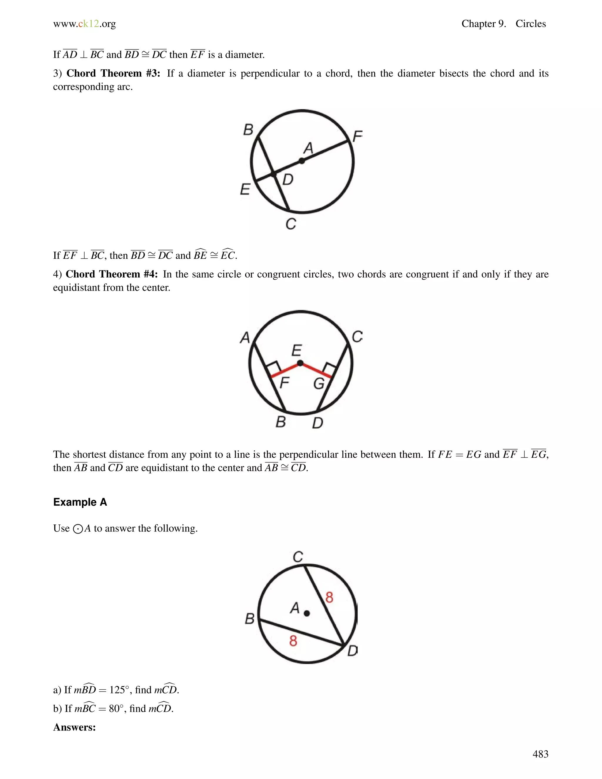 www.ck12.org Chapter 9. Circles 
If AD ? BC and BD= 
DC then EF is a diameter. 
3) Chord Theorem #3: If a diameter is perpendicular to a chord, then the diameter bisects the chord and its 
corresponding arc. 
If EF ? BC, then BD= 
DC and cBE = 
cEC. 
4) Chord Theorem #4: In the same circle or congruent circles, two chords are congruent if and only if they are 
equidistant from the center. 
= 
The shortest distance from any point to a line is the perpendicular line between them. If FE = EG and EF ? EG, 
then AB and CD are equidistant to the center and ABCD. 
Example A 
Use 
J 
A to answer the following. 
a) If mcBD = 125, find mcCD. 
b) If mcBC = 80, find mcCD. 
Answers: 
483 
 