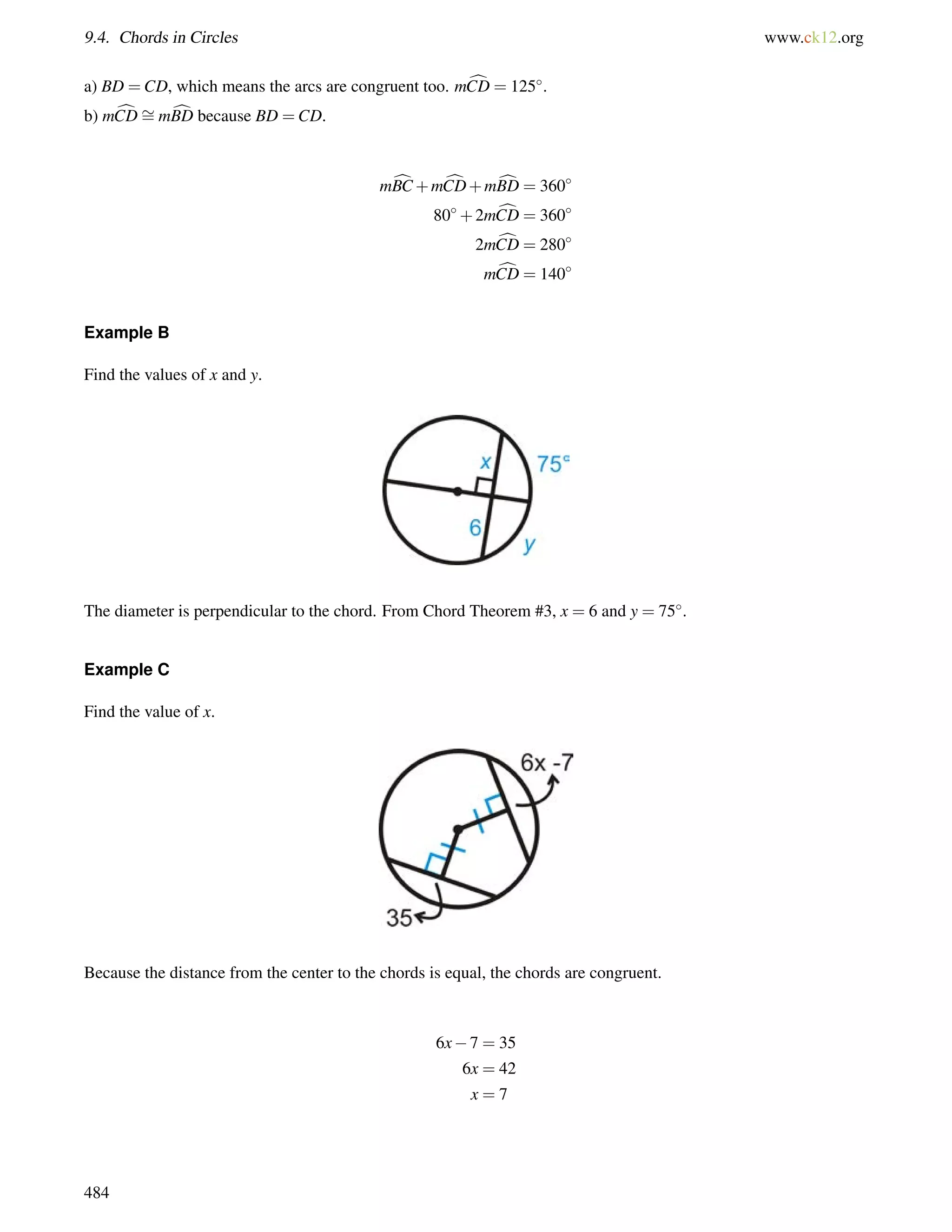 9.4. Chords in Circles www.ck12.org 
= 
a) BD =CD, which means the arcs are congruent too. mCD c= 125. 
b) mCDcmBD cbecause BD =CD. 
mcBC+mcCD+mcBD = 360 
80+2mcCD = 360 
2mcCD = 280 
mcCD = 140 
Example B 
Find the values of x and y. 
The diameter is perpendicular to the chord. From Chord Theorem #3, x = 6 and y = 75. 
Example C 
Find the value of x. 
Because the distance from the center to the chords is equal, the chords are congruent. 
6x7 = 35 
6x = 42 
x = 7 
484 
 
