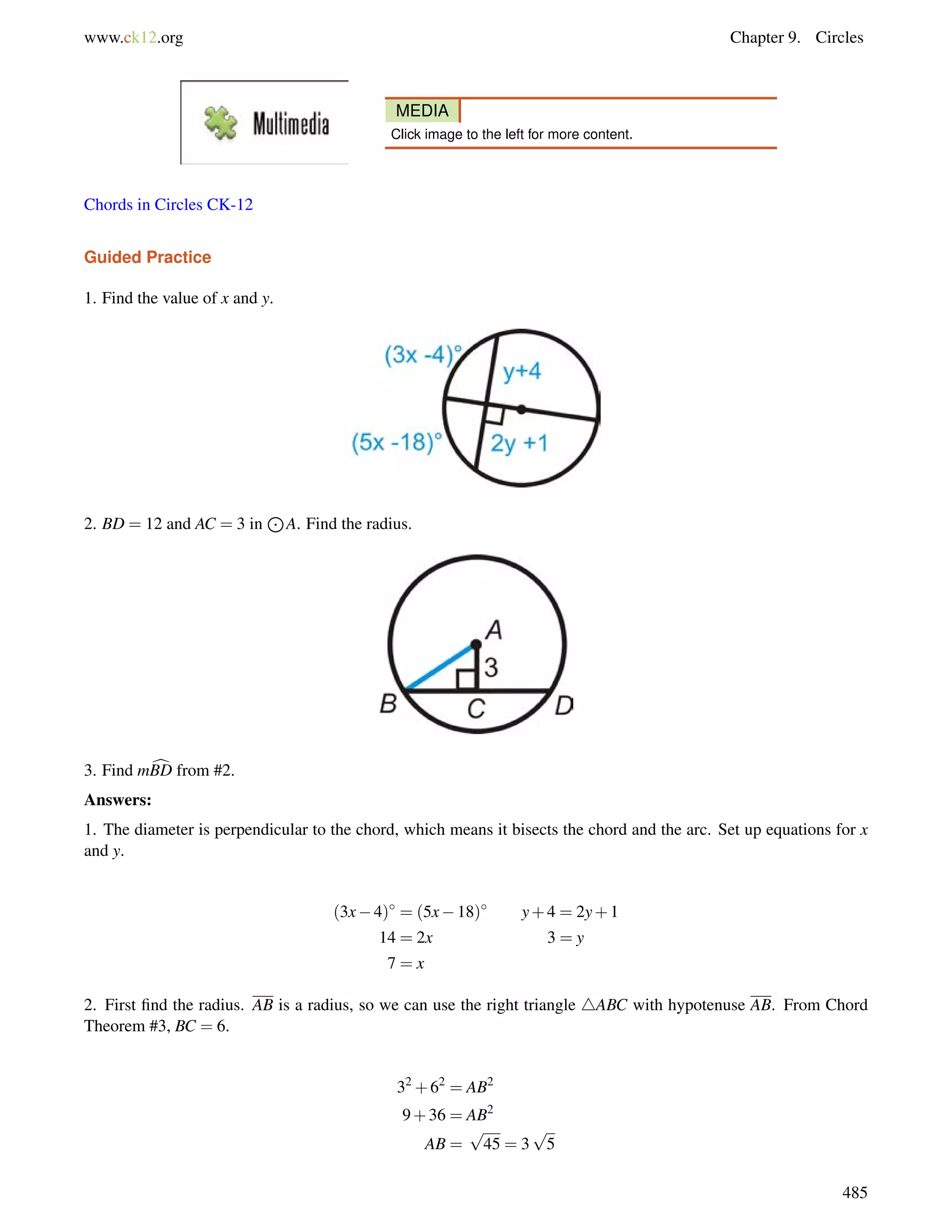 www.ck12.org Chapter 9. Circles 
MEDIA 
Click image to the left for more content. 
Chords in Circles CK-12 
Guided Practice 
1. Find the value of x and y. 
2. BD = 12 and AC = 3 in 
J 
A. Find the radius. 
3. Find mcBD from #2. 
Answers: 
1. The diameter is perpendicular to the chord, which means it bisects the chord and the arc. Set up equations for x 
and y. 
(3x4) = (5x18) y+4 = 2y+1 
14 = 2x 3 = y 
7 = x 
2. First find the radius. AB is a radius, so we can use the right triangle 4ABC with hypotenuse AB. From Chord 
Theorem #3, BC = 6. 
32+62 = AB2 
9+36 = AB2 
AB = 
p 
45 = 3 
p 
5 
485 
 