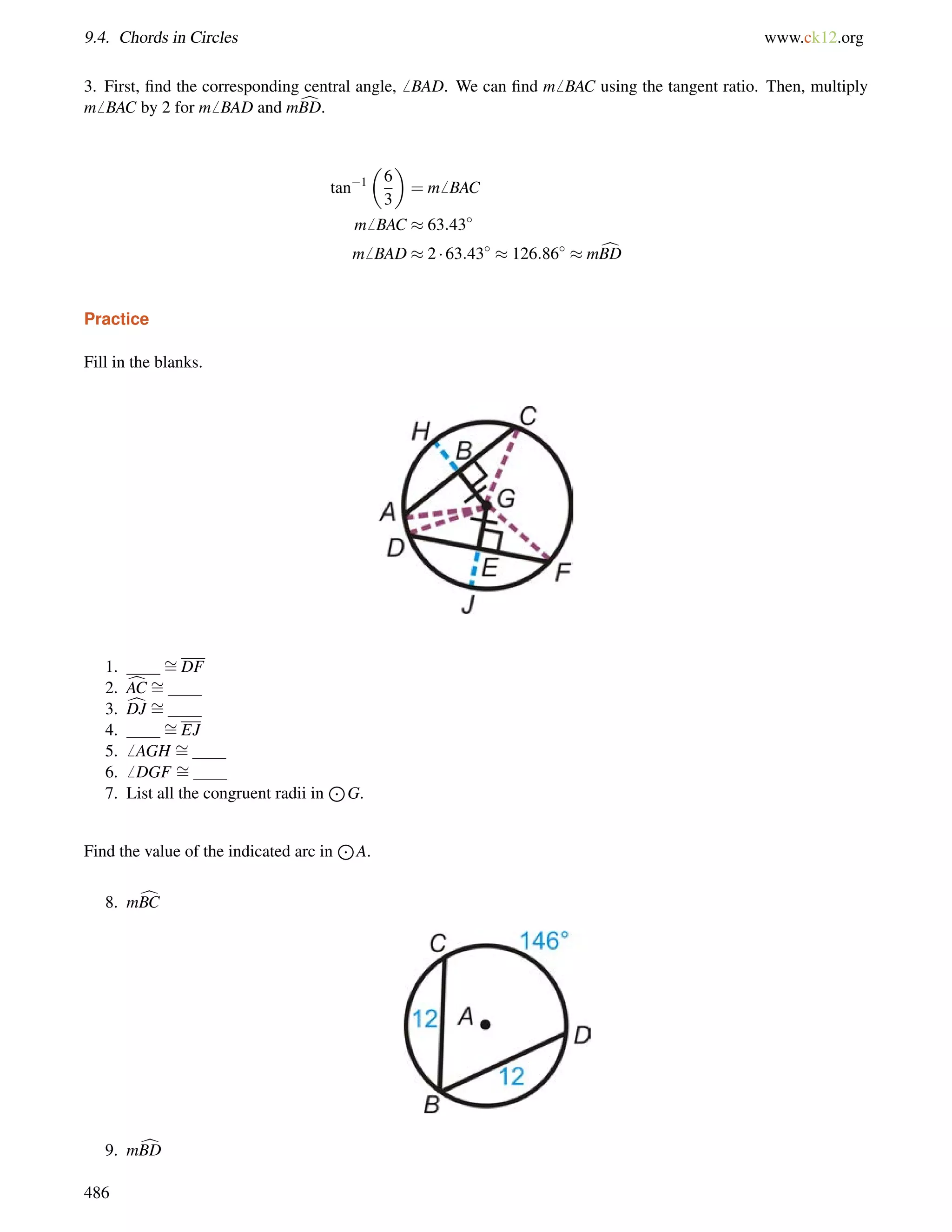9.4. Chords in Circles www.ck12.org 
3. First, find the corresponding central angle,6 BAD. We can find m6 BAC using the tangent ratio. Then, multiply 
m6 BAC by 2 for m6 BAD and mcBD. 
tan1 
 
6 
3 
 
= m6 BAC 
m6 BAC  63:43 
m6 BAD  2  63:43  126:86  mcBD 
Practice 
Fill in the blanks. 
1. = 
DF 
2. cAC = 
3. cDJ = 
4. = 
EJ 
5.6 AGH = 
6.6 DGF = 
7. List all the congruent radii in 
J 
G. 
Find the value of the indicated arc in 
J 
A. 
8. mcBC 
9. mcBD 
486 
 