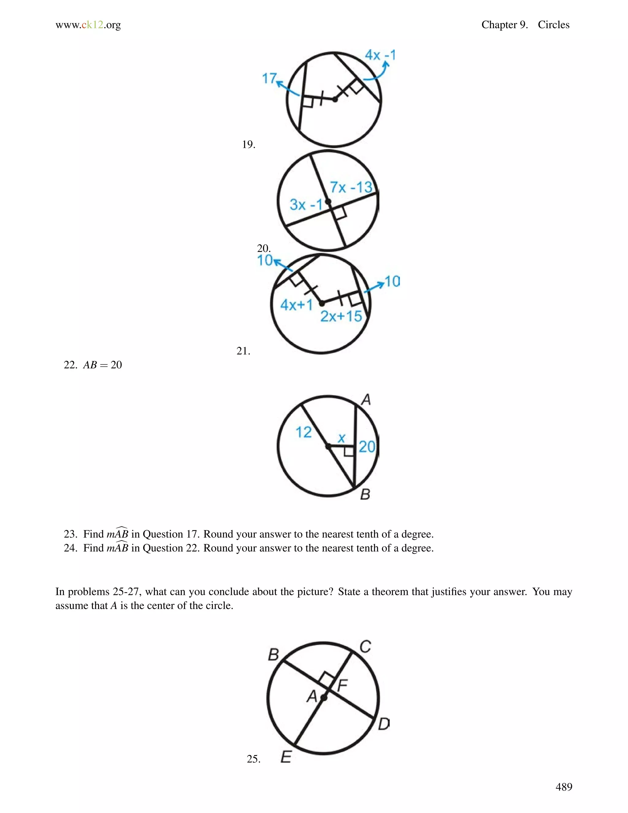 www.ck12.org Chapter 9. Circles 
19. 
20. 
21. 
22. AB = 20 
23. Find mcAB in Question 17. Round your answer to the nearest tenth of a degree. 
24. Find mcAB in Question 22. Round your answer to the nearest tenth of a degree. 
In problems 25-27, what can you conclude about the picture? State a theorem that justifies your answer. You may 
assume that A is the center of the circle. 
25. 
489 
 