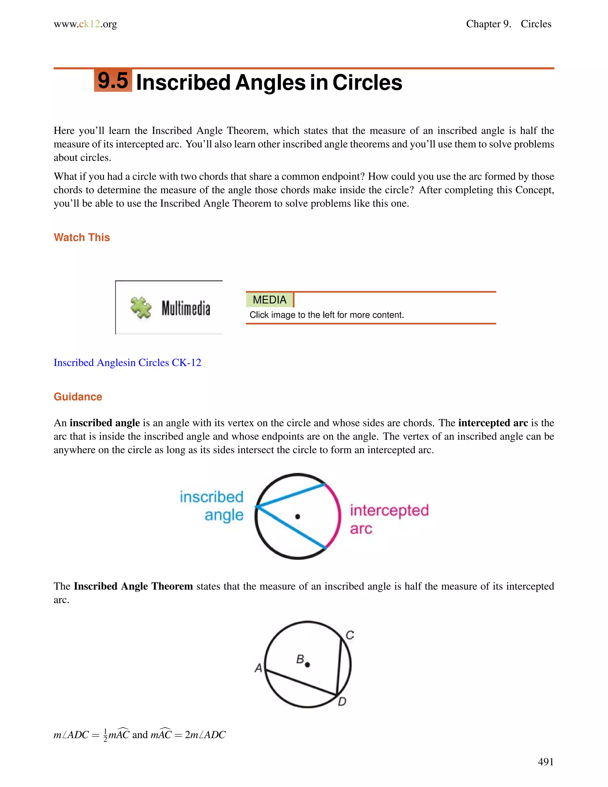 www.ck12.org Chapter 9. Circles 
9.5 Inscribed Angles in Circles 
Here you’ll learn the Inscribed Angle Theorem, which states that the measure of an inscribed angle is half the 
measure of its intercepted arc. You’ll also learn other inscribed angle theorems and you’ll use them to solve problems 
about circles. 
What if you had a circle with two chords that share a common endpoint? How could you use the arc formed by those 
chords to determine the measure of the angle those chords make inside the circle? After completing this Concept, 
you’ll be able to use the Inscribed Angle Theorem to solve problems like this one. 
Watch This 
MEDIA 
Click image to the left for more content. 
Inscribed Anglesin Circles CK-12 
Guidance 
An inscribed angle is an angle with its vertex on the circle and whose sides are chords. The intercepted arc is the 
arc that is inside the inscribed angle and whose endpoints are on the angle. The vertex of an inscribed angle can be 
anywhere on the circle as long as its sides intersect the circle to form an intercepted arc. 
The Inscribed Angle Theorem states that the measure of an inscribed angle is half the measure of its intercepted 
arc. 
m6 ADC = 12 
mcAC and mcAC = 2m6 ADC 
491 
 