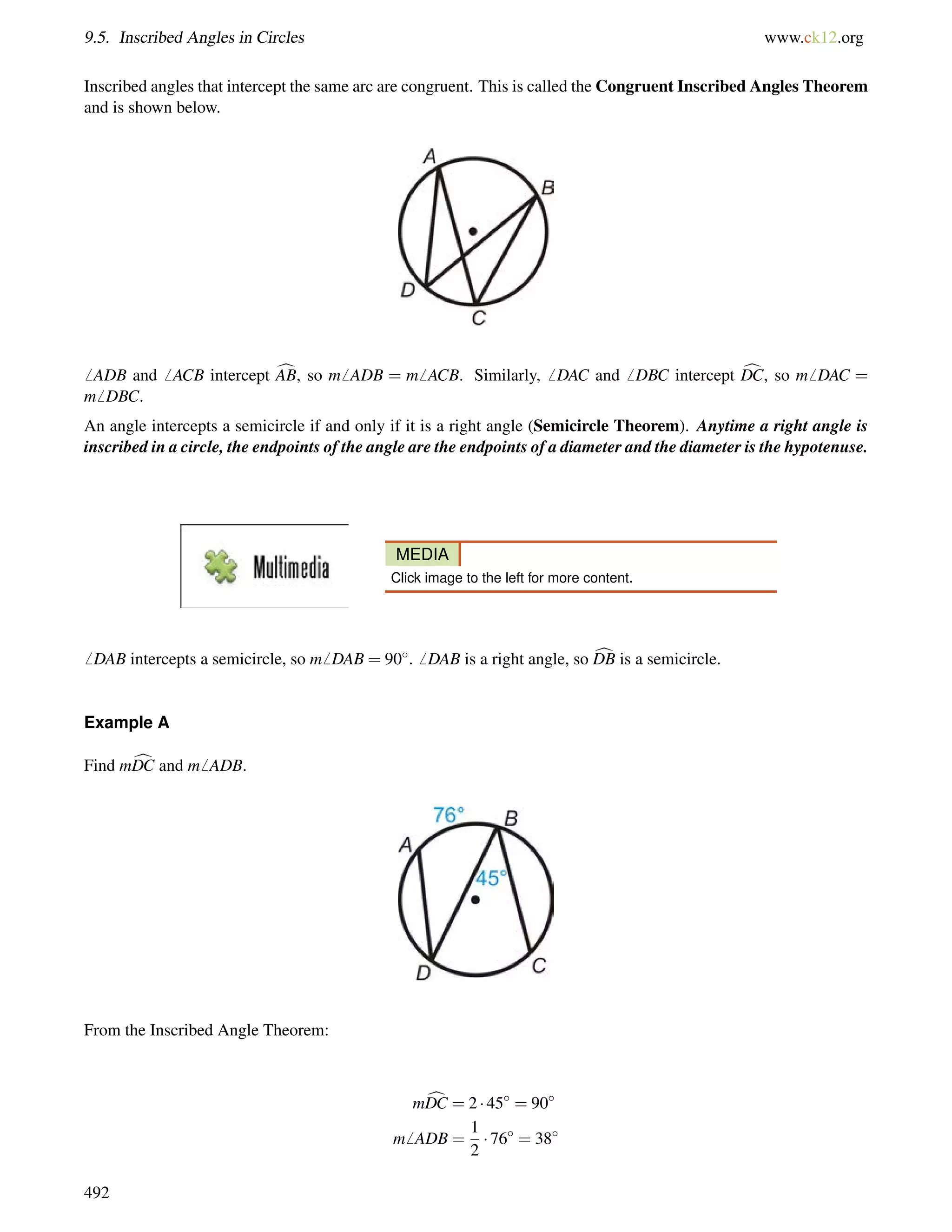 9.5. Inscribed Angles in Circles www.ck12.org 
Inscribed angles that intercept the same arc are congruent. This is called the Congruent Inscribed Angles Theorem 
and is shown below. 
6 ADB and6 ACB intercept cAB, so m6 ADB = m6 ACB. Similarly,6 DAC and6 DBC intercept cDC, so m6 DAC = 
m6 DBC. 
An angle intercepts a semicircle if and only if it is a right angle (Semicircle Theorem). Anytime a right angle is 
inscribed in a circle, the endpoints of the angle are the endpoints of a diameter and the diameter is the hypotenuse. 
MEDIA 
Click image to the left for more content. 
6 DAB intercepts a semicircle, so m6 DAB = 90.6 DAB is a right angle, so cDB is a semicircle. 
Example A 
Find mcDC and m6 ADB. 
From the Inscribed Angle Theorem: 
mcDC = 2  45 = 90 
m6 ADB = 
1 
2 
 76 = 38 
492 
 