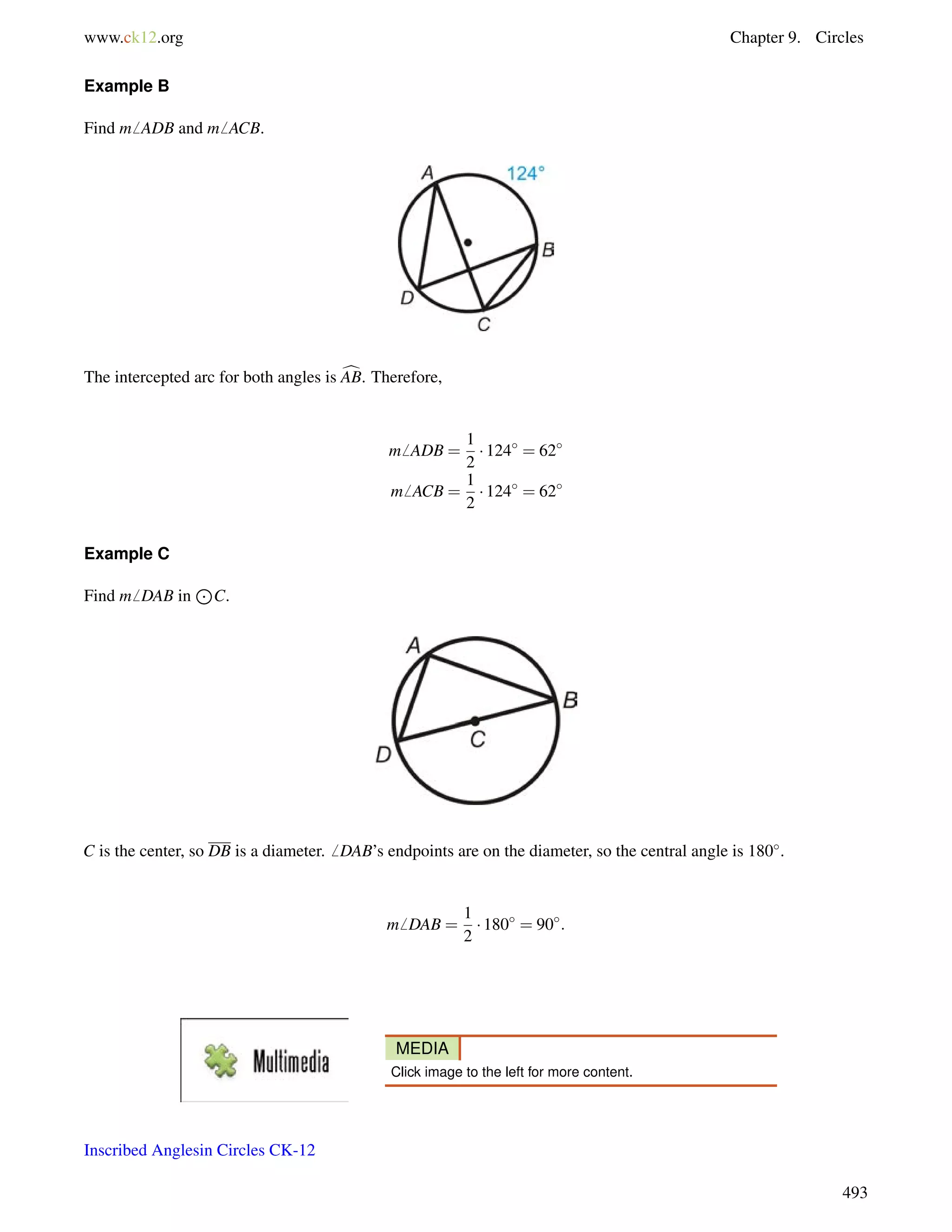 www.ck12.org Chapter 9. Circles 
Example B 
Find m6 ADB and m6 ACB. 
The intercepted arc for both angles is cAB. Therefore, 
m6 ADB = 
1 
2 
 124 = 62 
m6 ACB = 
1 
2 
 124 = 62 
Example C 
Find m6 DAB in 
J 
C. 
C is the center, so DB is a diameter.6 DAB’s endpoints are on the diameter, so the central angle is 180. 
m6 DAB = 
1 
2 
 180 = 90: 
MEDIA 
Click image to the left for more content. 
Inscribed Anglesin Circles CK-12 
493 
 