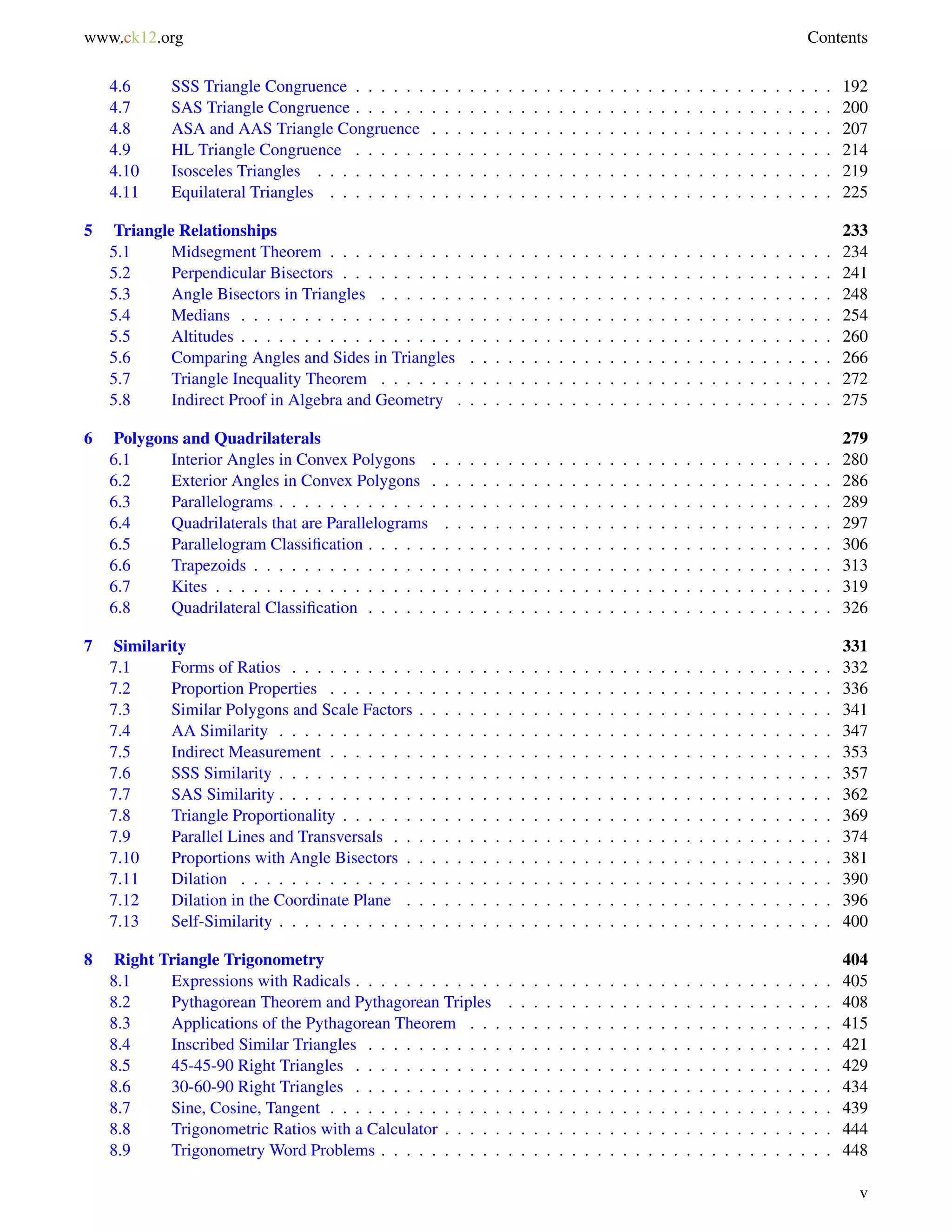 www.ck12.org Contents 
4.6 SSS Triangle Congruence . . . . . . . . . . . . . . . . . . . . . . . . . . . . . . . . . . . . . . 192 
4.7 SAS Triangle Congruence . . . . . . . . . . . . . . . . . . . . . . . . . . . . . . . . . . . . . . 200 
4.8 ASA and AAS Triangle Congruence . . . . . . . . . . . . . . . . . . . . . . . . . . . . . . . . 207 
4.9 HL Triangle Congruence . . . . . . . . . . . . . . . . . . . . . . . . . . . . . . . . . . . . . . 214 
4.10 Isosceles Triangles . . . . . . . . . . . . . . . . . . . . . . . . . . . . . . . . . . . . . . . . . 219 
4.11 Equilateral Triangles . . . . . . . . . . . . . . . . . . . . . . . . . . . . . . . . . . . . . . . . 225 
5 Triangle Relationships 233 
5.1 Midsegment Theorem . . . . . . . . . . . . . . . . . . . . . . . . . . . . . . . . . . . . . . . . 234 
5.2 Perpendicular Bisectors . . . . . . . . . . . . . . . . . . . . . . . . . . . . . . . . . . . . . . . 241 
5.3 Angle Bisectors in Triangles . . . . . . . . . . . . . . . . . . . . . . . . . . . . . . . . . . . . 248 
5.4 Medians . . . . . . . . . . . . . . . . . . . . . . . . . . . . . . . . . . . . . . . . . . . . . . . 254 
5.5 Altitudes . . . . . . . . . . . . . . . . . . . . . . . . . . . . . . . . . . . . . . . . . . . . . . . 260 
5.6 Comparing Angles and Sides in Triangles . . . . . . . . . . . . . . . . . . . . . . . . . . . . . 266 
5.7 Triangle Inequality Theorem . . . . . . . . . . . . . . . . . . . . . . . . . . . . . . . . . . . . 272 
5.8 Indirect Proof in Algebra and Geometry . . . . . . . . . . . . . . . . . . . . . . . . . . . . . . 275 
6 Polygons and Quadrilaterals 279 
6.1 Interior Angles in Convex Polygons . . . . . . . . . . . . . . . . . . . . . . . . . . . . . . . . 280 
6.2 Exterior Angles in Convex Polygons . . . . . . . . . . . . . . . . . . . . . . . . . . . . . . . . 286 
6.3 Parallelograms . . . . . . . . . . . . . . . . . . . . . . . . . . . . . . . . . . . . . . . . . . . . 289 
6.4 Quadrilaterals that are Parallelograms . . . . . . . . . . . . . . . . . . . . . . . . . . . . . . . 297 
6.5 Parallelogram Classification . . . . . . . . . . . . . . . . . . . . . . . . . . . . . . . . . . . . . 306 
6.6 Trapezoids . . . . . . . . . . . . . . . . . . . . . . . . . . . . . . . . . . . . . . . . . . . . . . 313 
6.7 Kites . . . . . . . . . . . . . . . . . . . . . . . . . . . . . . . . . . . . . . . . . . . . . . . . . 319 
6.8 Quadrilateral Classification . . . . . . . . . . . . . . . . . . . . . . . . . . . . . . . . . . . . . 326 
7 Similarity 331 
7.1 Forms of Ratios . . . . . . . . . . . . . . . . . . . . . . . . . . . . . . . . . . . . . . . . . . . 332 
7.2 Proportion Properties . . . . . . . . . . . . . . . . . . . . . . . . . . . . . . . . . . . . . . . . 336 
7.3 Similar Polygons and Scale Factors . . . . . . . . . . . . . . . . . . . . . . . . . . . . . . . . . 341 
7.4 AA Similarity . . . . . . . . . . . . . . . . . . . . . . . . . . . . . . . . . . . . . . . . . . . . 347 
7.5 Indirect Measurement . . . . . . . . . . . . . . . . . . . . . . . . . . . . . . . . . . . . . . . . 353 
7.6 SSS Similarity . . . . . . . . . . . . . . . . . . . . . . . . . . . . . . . . . . . . . . . . . . . . 357 
7.7 SAS Similarity . . . . . . . . . . . . . . . . . . . . . . . . . . . . . . . . . . . . . . . . . . . . 362 
7.8 Triangle Proportionality . . . . . . . . . . . . . . . . . . . . . . . . . . . . . . . . . . . . . . . 369 
7.9 Parallel Lines and Transversals . . . . . . . . . . . . . . . . . . . . . . . . . . . . . . . . . . . 374 
7.10 Proportions with Angle Bisectors . . . . . . . . . . . . . . . . . . . . . . . . . . . . . . . . . . 381 
7.11 Dilation . . . . . . . . . . . . . . . . . . . . . . . . . . . . . . . . . . . . . . . . . . . . . . . 390 
7.12 Dilation in the Coordinate Plane . . . . . . . . . . . . . . . . . . . . . . . . . . . . . . . . . . 396 
7.13 Self-Similarity . . . . . . . . . . . . . . . . . . . . . . . . . . . . . . . . . . . . . . . . . . . . 400 
8 Right Triangle Trigonometry 404 
8.1 Expressions with Radicals . . . . . . . . . . . . . . . . . . . . . . . . . . . . . . . . . . . . . . 405 
8.2 Pythagorean Theorem and Pythagorean Triples . . . . . . . . . . . . . . . . . . . . . . . . . . 408 
8.3 Applications of the Pythagorean Theorem . . . . . . . . . . . . . . . . . . . . . . . . . . . . . 415 
8.4 Inscribed Similar Triangles . . . . . . . . . . . . . . . . . . . . . . . . . . . . . . . . . . . . . 421 
8.5 45-45-90 Right Triangles . . . . . . . . . . . . . . . . . . . . . . . . . . . . . . . . . . . . . . 429 
8.6 30-60-90 Right Triangles . . . . . . . . . . . . . . . . . . . . . . . . . . . . . . . . . . . . . . 434 
8.7 Sine, Cosine, Tangent . . . . . . . . . . . . . . . . . . . . . . . . . . . . . . . . . . . . . . . . 439 
8.8 Trigonometric Ratios with a Calculator . . . . . . . . . . . . . . . . . . . . . . . . . . . . . . . 444 
8.9 Trigonometry Word Problems . . . . . . . . . . . . . . . . . . . . . . . . . . . . . . . . . . . . 448 
v 
 