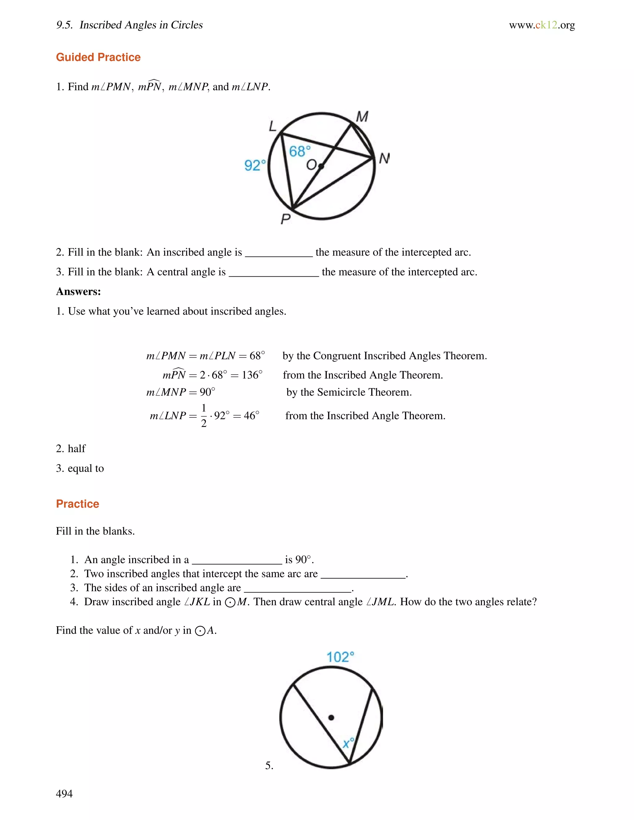 9.5. Inscribed Angles in Circles www.ck12.org 
Guided Practice 
1. Find m6 PMN; mcPN; m6 MNP; and m6 LNP. 
2. Fill in the blank: An inscribed angle is ____________ the measure of the intercepted arc. 
3. Fill in the blank: A central angle is ________________ the measure of the intercepted arc. 
Answers: 
1. Use what you’ve learned about inscribed angles. 
m6 PMN = m6 PLN = 68 by the Congruent Inscribed Angles Theorem: 
mcPN = 2  68 = 136 from the Inscribed Angle Theorem. 
m6 MNP = 90 by the Semicircle Theorem: 
m6 LNP = 
1 
2 
 92 = 46 from the Inscribed Angle Theorem. 
2. half 
3. equal to 
Practice 
Fill in the blanks. 
1. An angle inscribed in a ________________ is 90. 
2. Two inscribed angles that intercept the same arc are _______________. 
3. The sides of an inscribed angle are ___________________. 
4. Draw inscribed angle6 JKL in 
J 
M. Then draw central angle6 JML. How do the two angles relate? 
Find the value of x and/or y in 
J 
A. 
5. 
494 
 