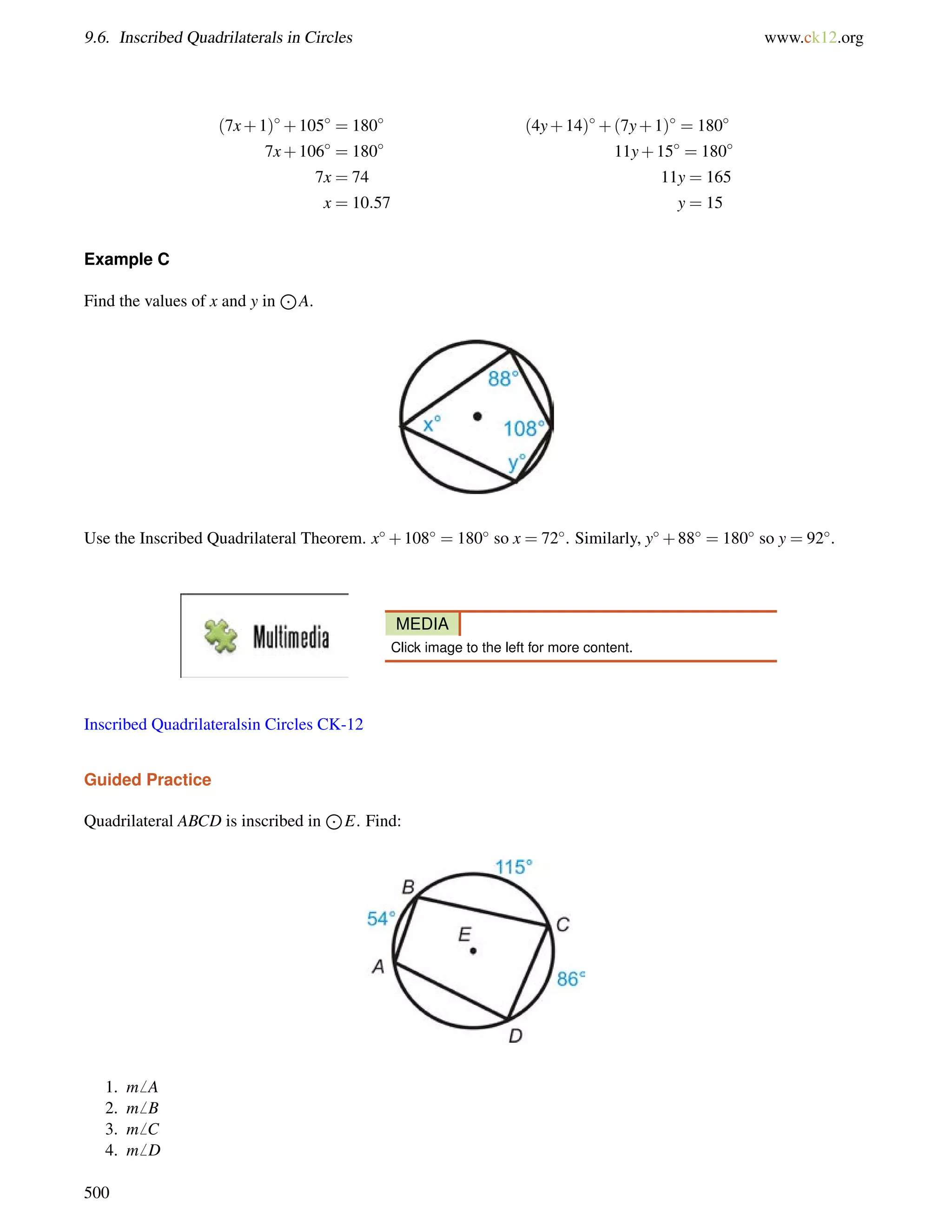 9.6. Inscribed Quadrilaterals in Circles www.ck12.org 
(7x+1)+105 = 180 (4y+14)+(7y+1) = 180 
7x+106 = 180 11y+15 = 180 
7x = 74 11y = 165 
x = 10:57 y = 15 
Example C 
Find the values of x and y in 
J 
A. 
Use the Inscribed Quadrilateral Theorem. x+108 = 180 so x = 72. Similarly, y+88 = 180 so y = 92. 
MEDIA 
Click image to the left for more content. 
Inscribed Quadrilateralsin Circles CK-12 
Guided Practice 
Quadrilateral ABCD is inscribed in 
J 
E. Find: 
1. m6 A 
2. m6 B 
3. m6 C 
4. m6 D 
500 
 