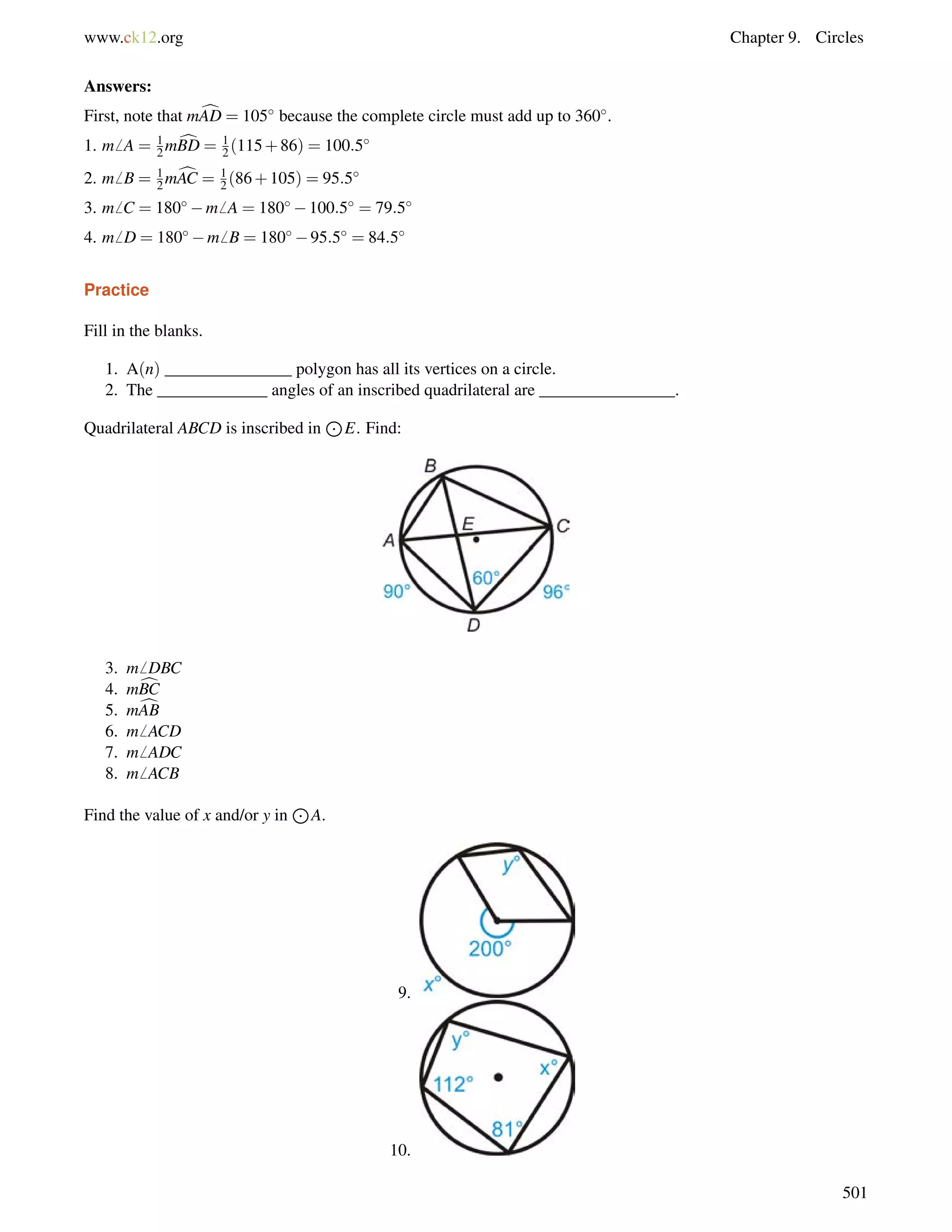 www.ck12.org Chapter 9. Circles 
12 
12 
Answers: 
First, note that mAD c= 105 because the complete circle must add up to 360. 
1. m6 A = mBD c= (115+86) = 100:5 
2. m6 B = 12 
mcAC = 1 
2 (86+105) = 95:5 
3. m6 C = 180m6 A = 180100:5 = 79:5 
4. m6 D = 180m6 B = 18095:5 = 84:5 
Practice 
Fill in the blanks. 
1. A(n) _______________ polygon has all its vertices on a circle. 
2. The _____________ angles of an inscribed quadrilateral are ________________. 
Quadrilateral ABCD is inscribed in 
J 
E. Find: 
3. m6 DBC 
4. mcBC 
5. mcAB 
6. m6 ACD 
7. m6 ADC 
8. m6 ACB 
Find the value of x and/or y in 
J 
A. 
9. 
10. 
501 
 