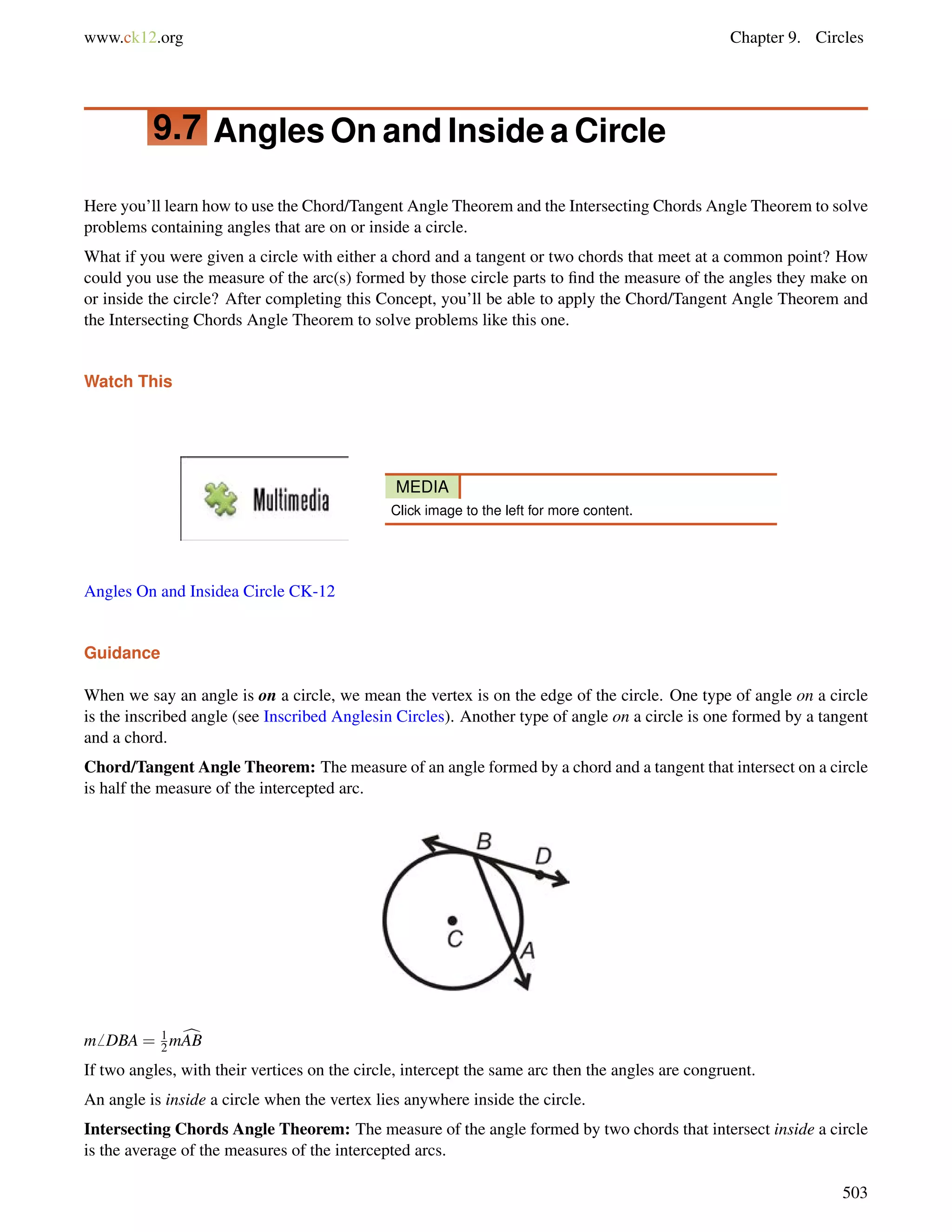 www.ck12.org Chapter 9. Circles 
9.7 AnglesOnand Inside a Circle 
Here you’ll learn how to use the Chord/Tangent Angle Theorem and the Intersecting Chords Angle Theorem to solve 
problems containing angles that are on or inside a circle. 
What if you were given a circle with either a chord and a tangent or two chords that meet at a common point? How 
could you use the measure of the arc(s) formed by those circle parts to find the measure of the angles they make on 
or inside the circle? After completing this Concept, you’ll be able to apply the Chord/Tangent Angle Theorem and 
the Intersecting Chords Angle Theorem to solve problems like this one. 
Watch This 
MEDIA 
Click image to the left for more content. 
Angles On and Insidea Circle CK-12 
Guidance 
When we say an angle is on a circle, we mean the vertex is on the edge of the circle. One type of angle on a circle 
is the inscribed angle (see Inscribed Anglesin Circles). Another type of angle on a circle is one formed by a tangent 
and a chord. 
Chord/Tangent Angle Theorem: The measure of an angle formed by a chord and a tangent that intersect on a circle 
is half the measure of the intercepted arc. 
m6 DBA = 12 
mcAB 
If two angles, with their vertices on the circle, intercept the same arc then the angles are congruent. 
An angle is inside a circle when the vertex lies anywhere inside the circle. 
Intersecting Chords Angle Theorem: The measure of the angle formed by two chords that intersect inside a circle 
is the average of the measures of the intercepted arcs. 
503 
 