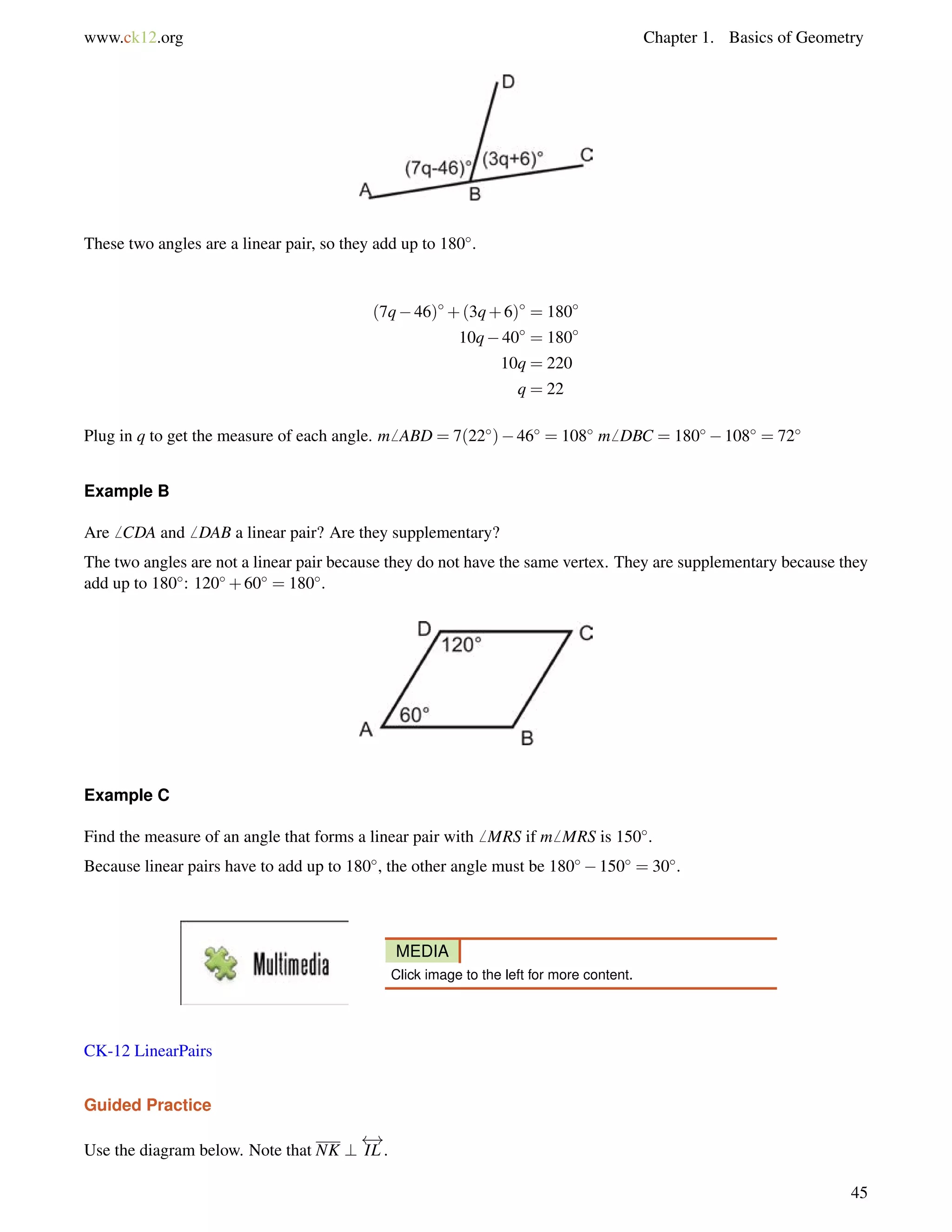 www.ck12.org Chapter 1. Basics of Geometry 
These two angles are a linear pair, so they add up to 180. 
(7q46)+(3q+6) = 180 
10q40 = 180 
10q = 220 
q = 22 
Plug in q to get the measure of each angle. m6 ABD = 7(22)46 = 108 m6 DBC = 180108 = 72 
Example B 
Are6 CDA and6 DAB a linear pair? Are they supplementary? 
The two angles are not a linear pair because they do not have the same vertex. They are supplementary because they 
add up to 180: 120+60 = 180. 
Example C 
Find the measure of an angle that forms a linear pair with6 MRS if m6 MRS is 150. 
Because linear pairs have to add up to 180, the other angle must be 180150 = 30. 
MEDIA 
Click image to the left for more content. 
CK-12 LinearPairs 
Guided Practice 
Use the diagram below. Note that NK ? 
 ! 
IL . 
45 
 