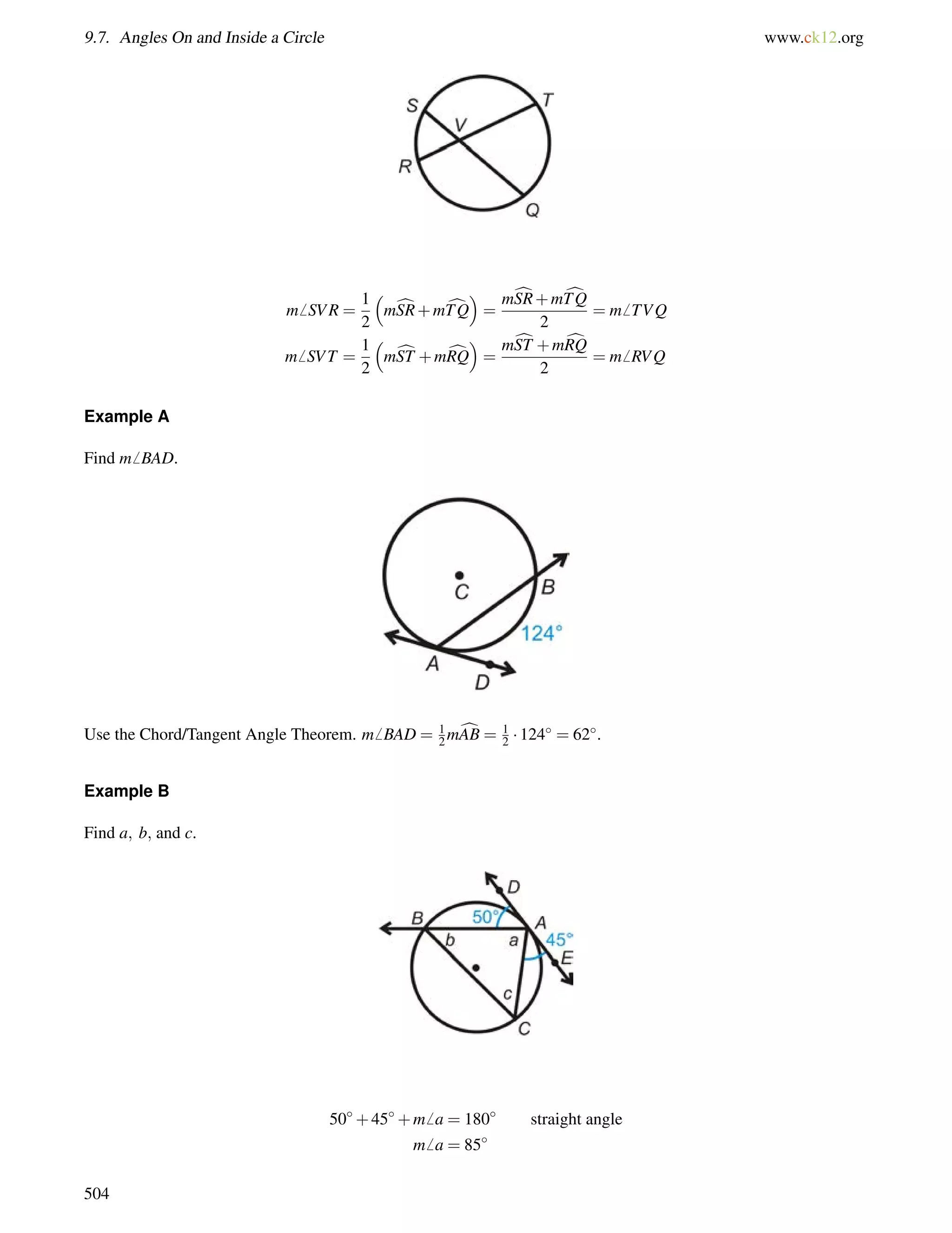 9.7. Angles On and Inside a Circle www.ck12.org 
m6 SVR = 
1 
2 
 
mcSR+mcTQ 
 
= 
mcSR+mcTQ 
2 
= m6 TVQ 
m6 SVT = 
1 
2 
 
mcST +mcRQ 
 
= 
mcST +mcRQ 
2 
= m6 RVQ 
Example A 
Find m6 BAD. 
Use the Chord/Tangent Angle Theorem. m6 BAD = 12 
mcAB = 1 
2  124 = 62. 
Example B 
Find a; b; and c. 
50+45+m6 a = 180 straight angle 
m6 a = 85 
504 
 
