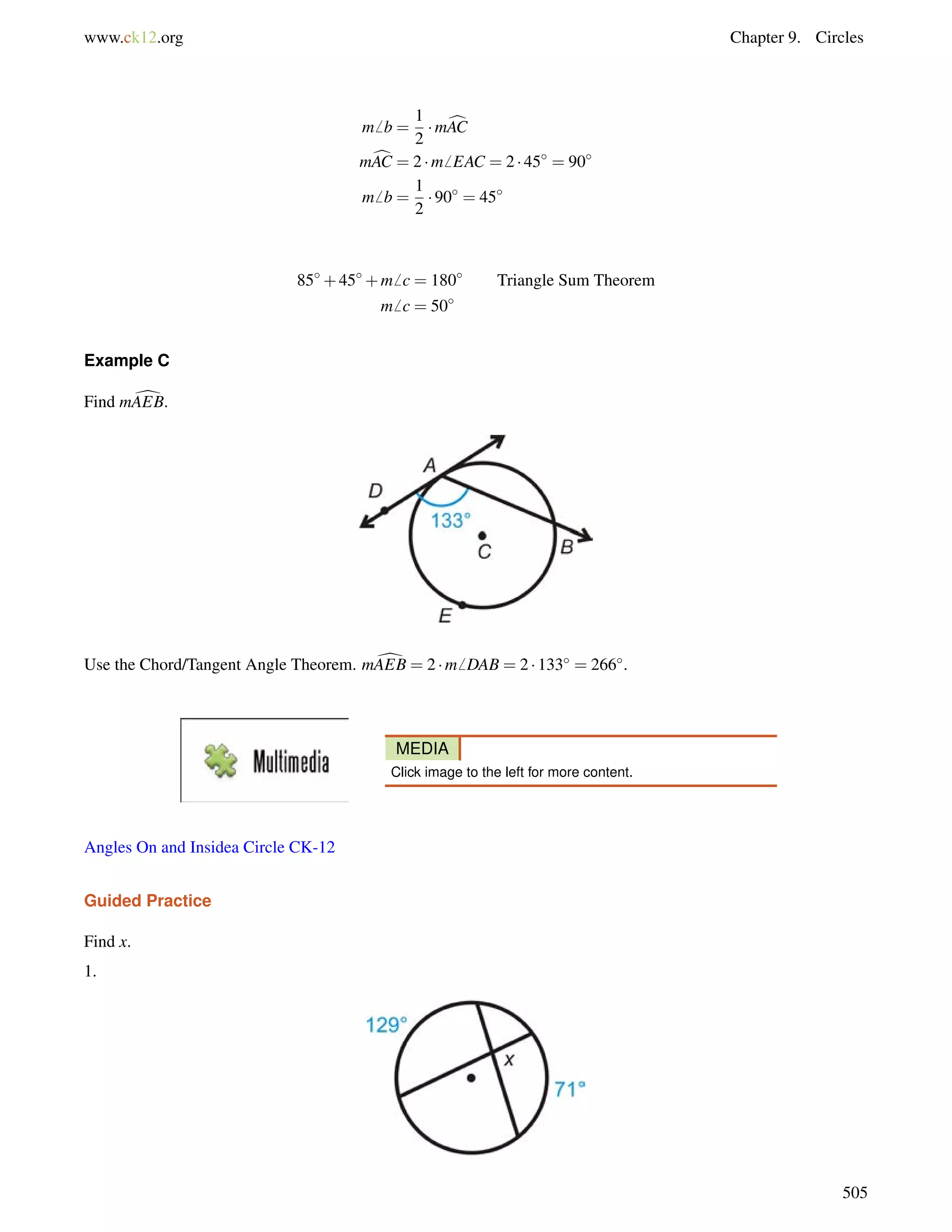www.ck12.org Chapter 9. Circles 
m6 b = 
1 
2 
mcAC 
mcAC = 2 m6 EAC = 2  45 = 90 
m6 b = 
1 
2 
 90 = 45 
85+45+m6 c = 180 Triangle Sum Theorem 
m6 c = 50 
Example C 
Find mdAEB. 
Use the Chord/Tangent Angle Theorem. mdAEB = 2 m6 DAB = 2  133 = 266. 
MEDIA 
Click image to the left for more content. 
Angles On and Insidea Circle CK-12 
Guided Practice 
Find x. 
1. 
505 
 