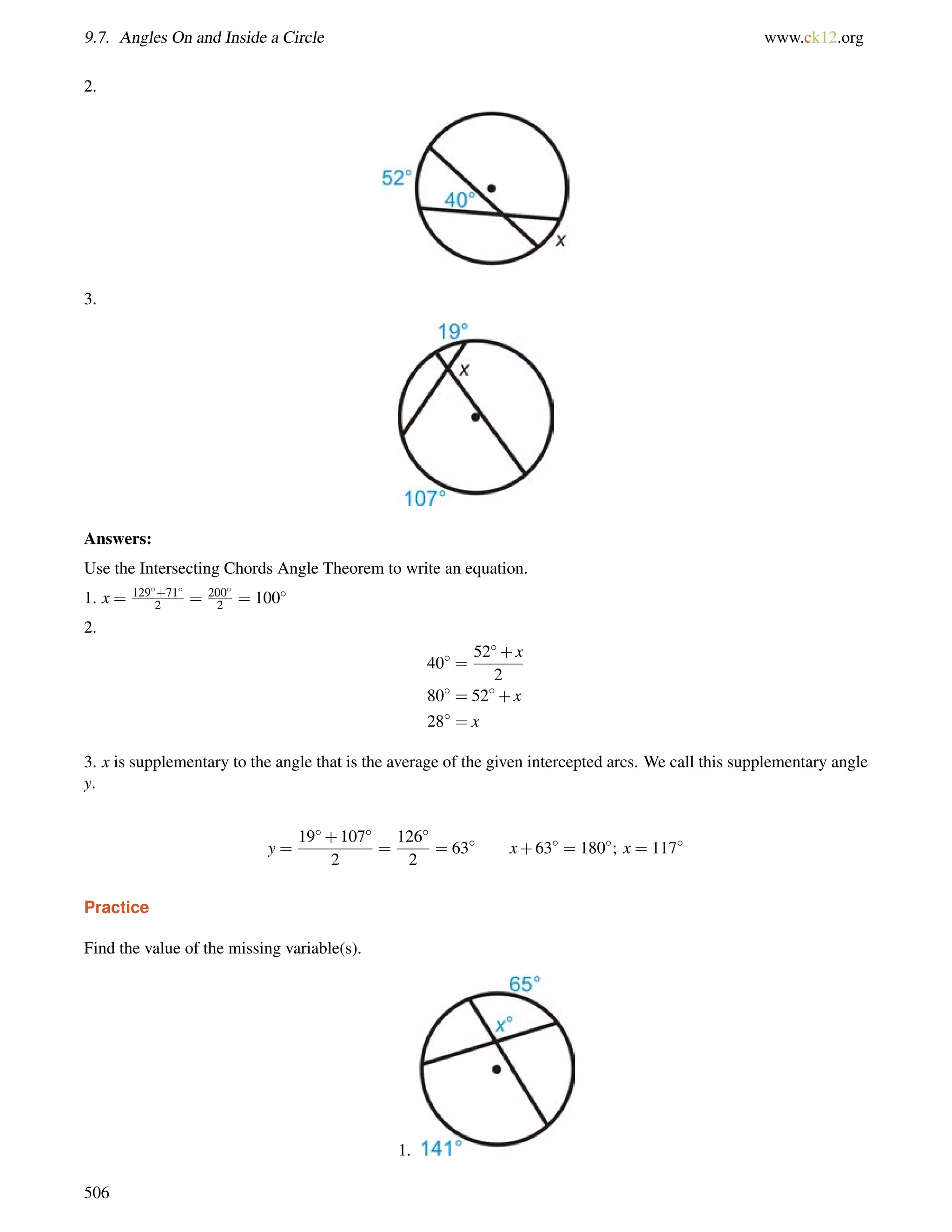 9.7. Angles On and Inside a Circle www.ck12.org 
2. 
3. 
Answers: 
Use the Intersecting Chords Angle Theorem to write an equation. 
1. x = 129+71 
2 = 200 
2 = 100 
2. 
40 = 
52+x 
2 
80 = 52+x 
28 = x 
3. x is supplementary to the angle that is the average of the given intercepted arcs. We call this supplementary angle 
y. 
y = 
19+107 
2 
= 
126 
2 
= 63 x+63 = 180; x = 117 
Practice 
Find the value of the missing variable(s). 
1. 
506 
 