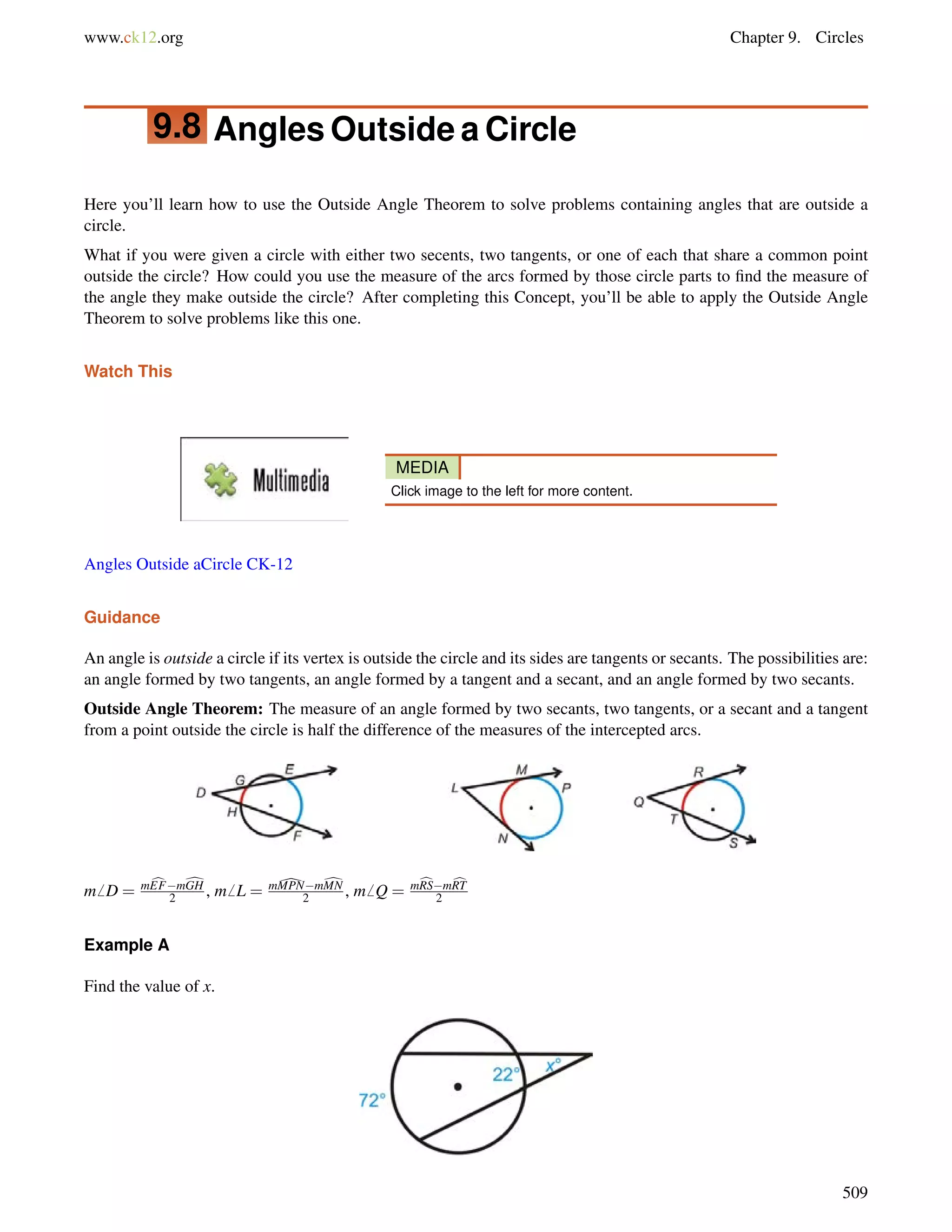www.ck12.org Chapter 9. Circles 
9.8 Angles Outside a Circle 
Here you’ll learn how to use the Outside Angle Theorem to solve problems containing angles that are outside a 
circle. 
What if you were given a circle with either two secents, two tangents, or one of each that share a common point 
outside the circle? How could you use the measure of the arcs formed by those circle parts to find the measure of 
the angle they make outside the circle? After completing this Concept, you’ll be able to apply the Outside Angle 
Theorem to solve problems like this one. 
Watch This 
MEDIA 
Click image to the left for more content. 
Angles Outside aCircle CK-12 
Guidance 
An angle is outside a circle if its vertex is outside the circle and its sides are tangents or secants. The possibilities are: 
an angle formed by two tangents, an angle formed by a tangent and a secant, and an angle formed by two secants. 
Outside Angle Theorem: The measure of an angle formed by two secants, two tangents, or a secant and a tangent 
from a point outside the circle is half the difference of the measures of the intercepted arcs. 
m6 D = mcEFmdGH 
2 , m6 L = m[MPNmdMN 
2 , m6 Q = mcRSmcRT 
2 
Example A 
Find the value of x. 
509 
 