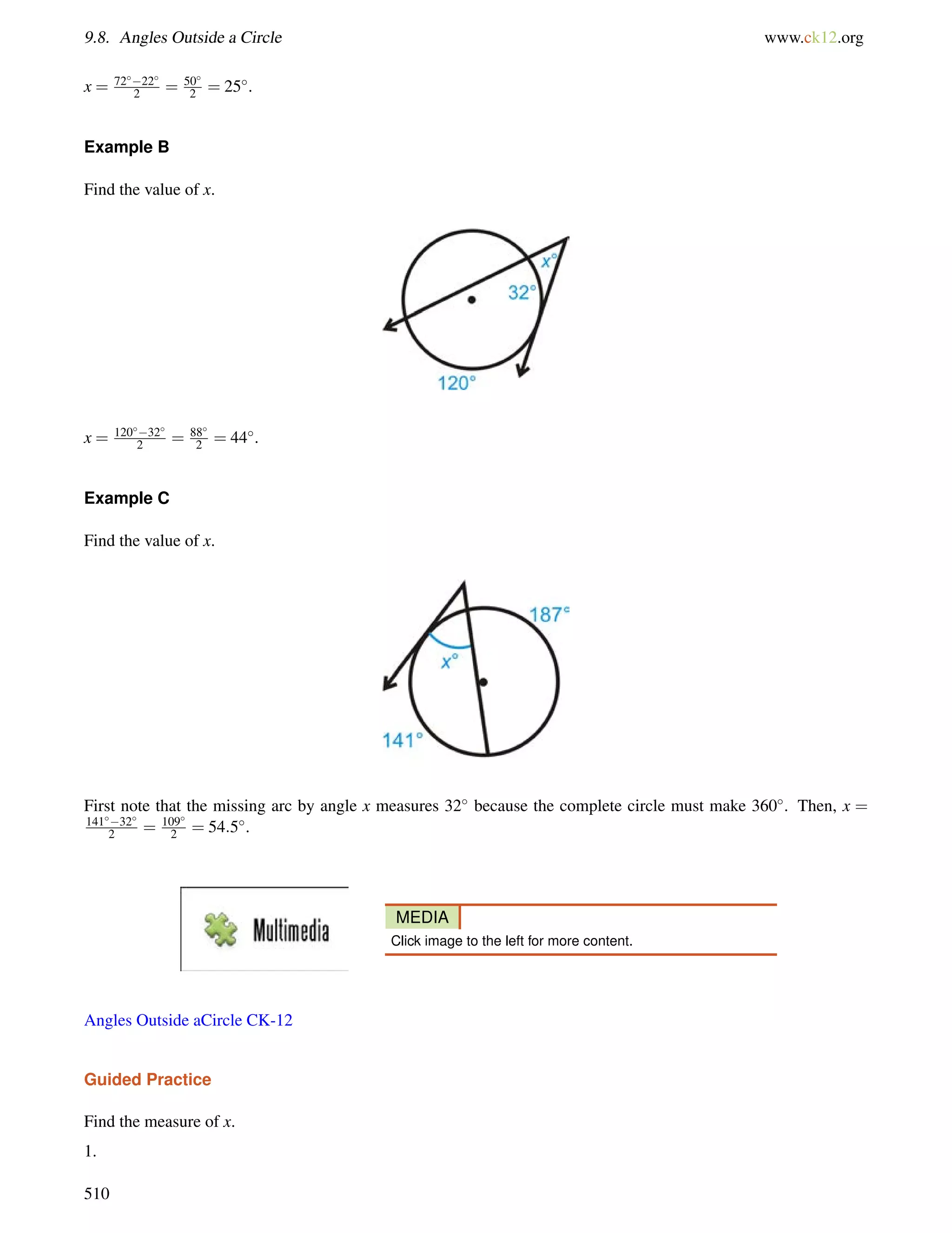 9.8. Angles Outside a Circle www.ck12.org 
x = 7222 
2 = 50 
2 = 25. 
Example B 
Find the value of x. 
x = 12032 
2 = 88 
2 = 44. 
Example C 
Find the value of x. 
First note that the missing arc by angle x measures 32 because the complete circle must make 360. Then, x = 
14132 
2 = 109 
2 = 54:5. 
MEDIA 
Click image to the left for more content. 
Angles Outside aCircle CK-12 
Guided Practice 
Find the measure of x. 
1. 
510 
 