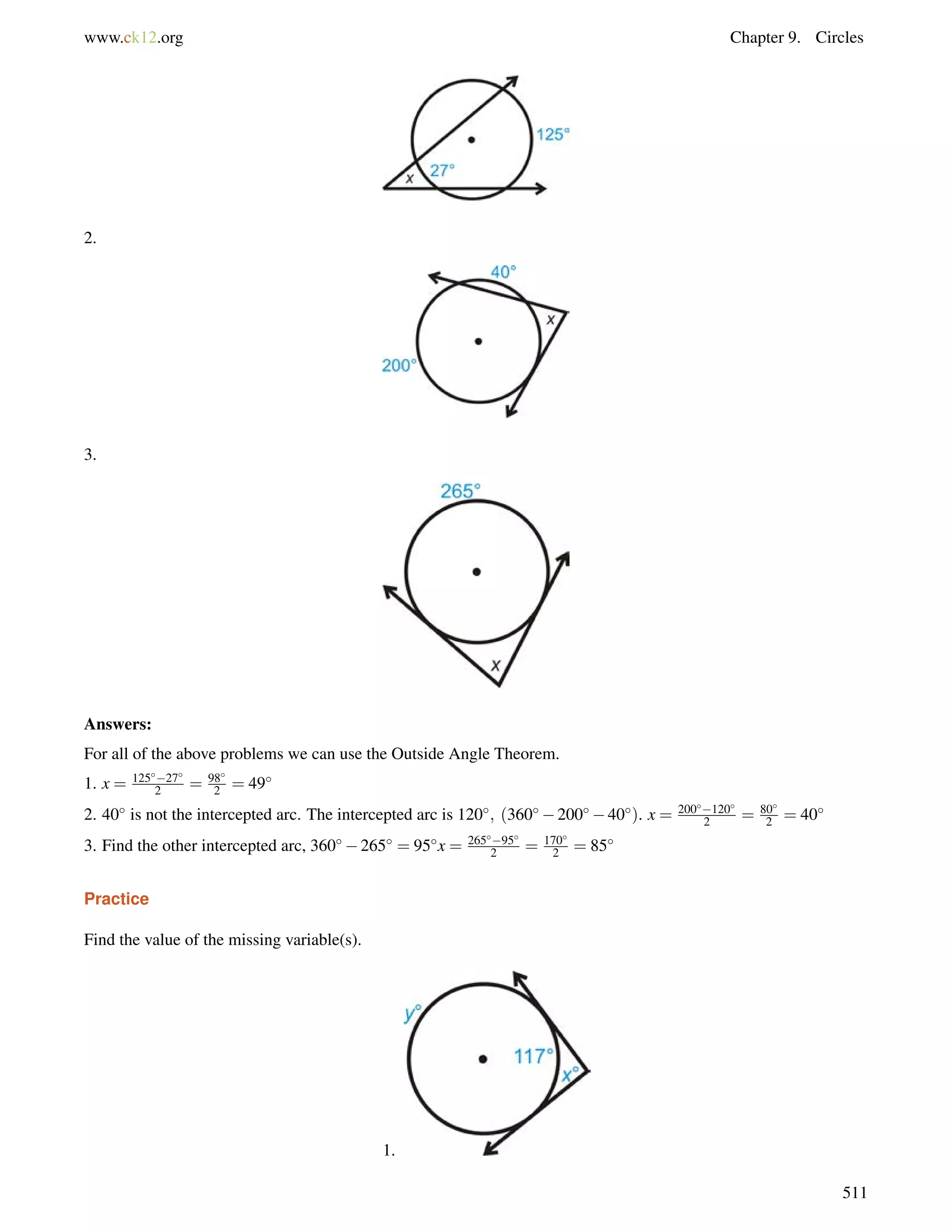 www.ck12.org Chapter 9. Circles 
2. 
3. 
Answers: 
For all of the above problems we can use the Outside Angle Theorem. 
1. x = 12527 
2 = 98 
2 = 49 
2 = 80 
2 = 40 
2. 40 is not the intercepted arc. The intercepted arc is 120; (36020040). x = 200120 
3. Find the other intercepted arc, 360265 = 95x = 26595 
2 = 170 
2 = 85 
Practice 
Find the value of the missing variable(s). 
1. 
511 
 