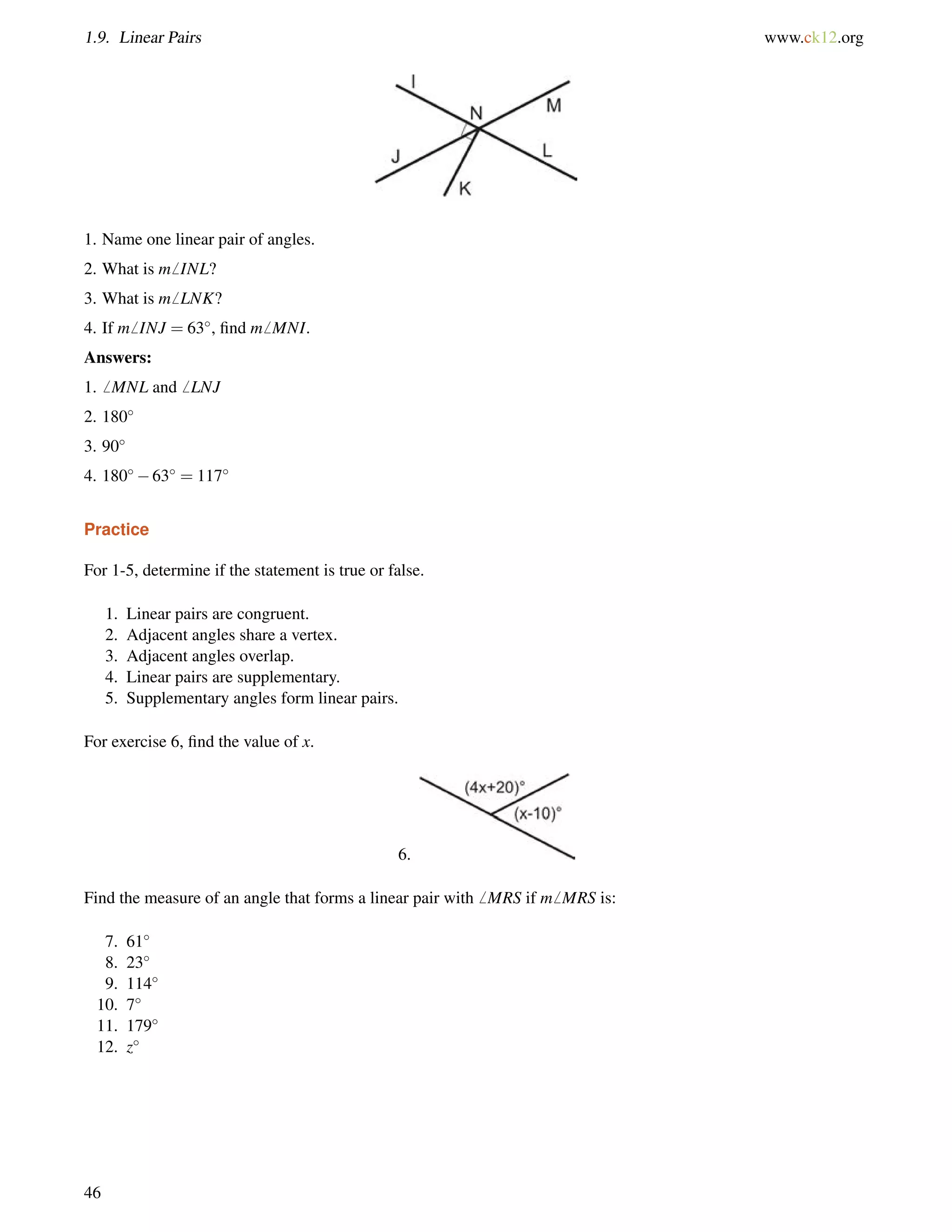 1.9. Linear Pairs www.ck12.org 
1. Name one linear pair of angles. 
2. What is m6 INL? 
3. What is m6 LNK? 
4. If m6 INJ = 63, find m6 MNI. 
Answers: 
1.6 MNL and6 LNJ 
2. 180 
3. 90 
4. 18063 = 117 
Practice 
For 1-5, determine if the statement is true or false. 
1. Linear pairs are congruent. 
2. Adjacent angles share a vertex. 
3. Adjacent angles overlap. 
4. Linear pairs are supplementary. 
5. Supplementary angles form linear pairs. 
For exercise 6, find the value of x. 
6. 
Find the measure of an angle that forms a linear pair with6 MRS if m6 MRS is: 
7. 61 
8. 23 
9. 114 
10. 7 
11. 179 
12. z 
46 
 