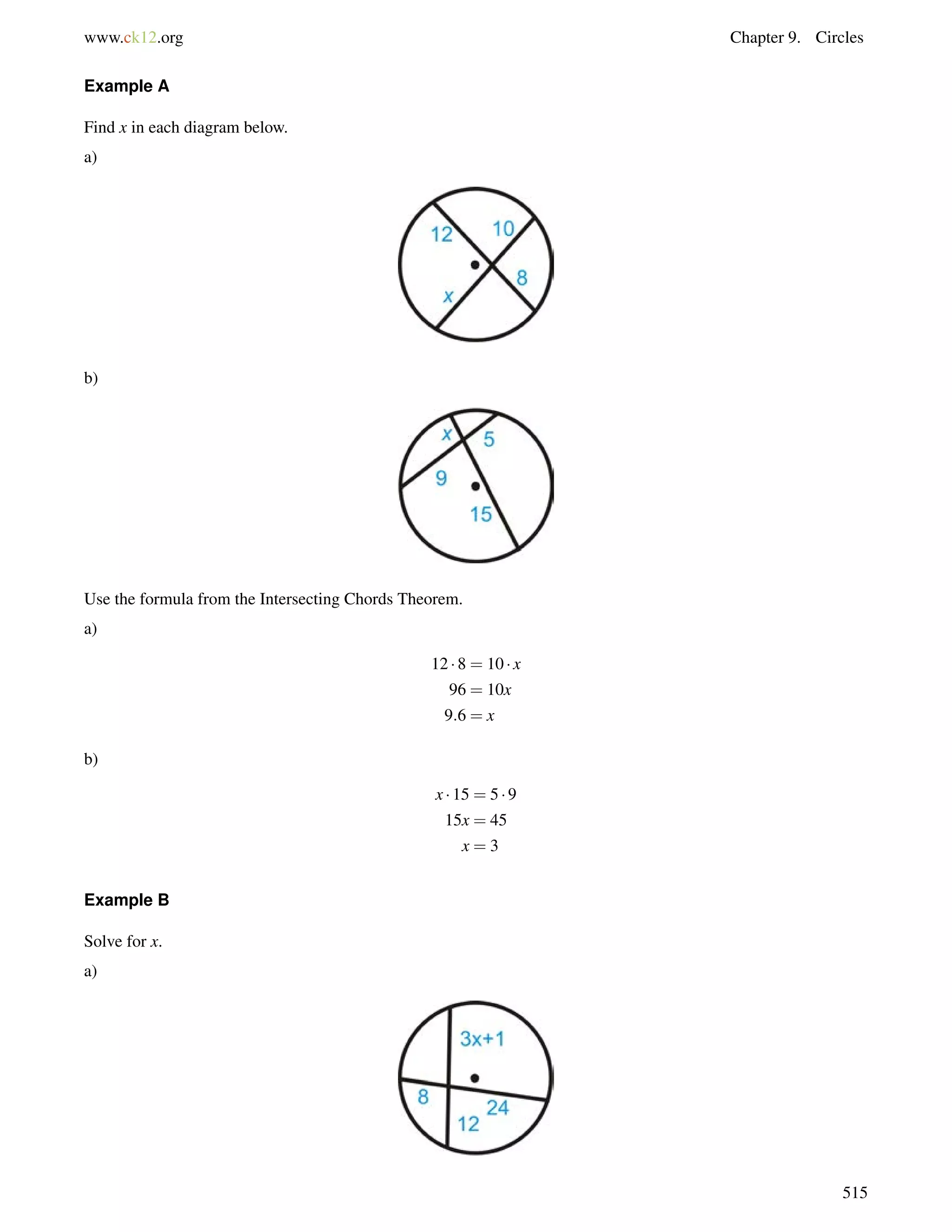 www.ck12.org Chapter 9. Circles 
Example A 
Find x in each diagram below. 
a) 
b) 
Use the formula from the Intersecting Chords Theorem. 
a) 
12  8 = 10  x 
96 = 10x 
9:6 = x 
b) 
x  15 = 5  9 
15x = 45 
x = 3 
Example B 
Solve for x. 
a) 
515 
 