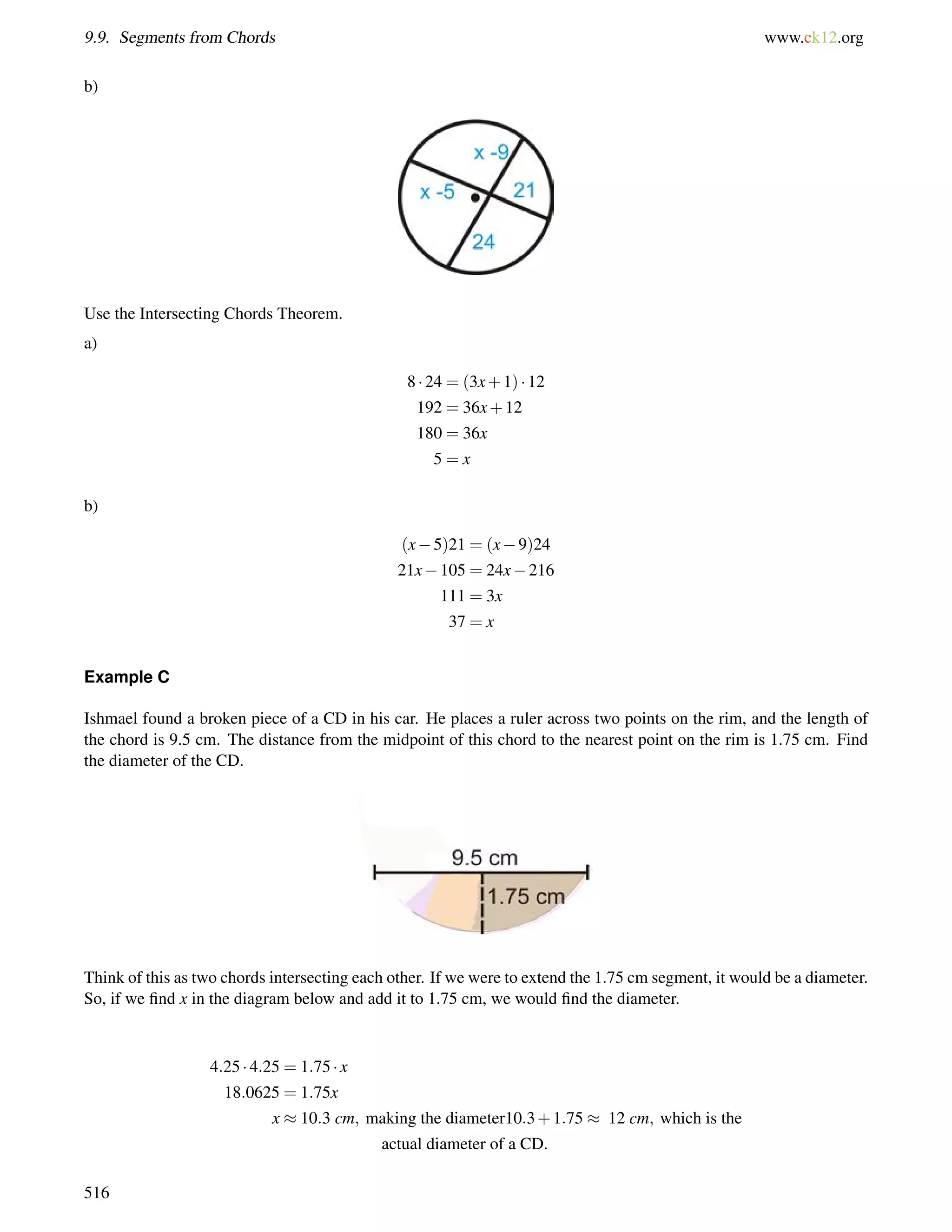 9.9. Segments from Chords www.ck12.org 
b) 
Use the Intersecting Chords Theorem. 
a) 
8  24 = (3x+1)  12 
192 = 36x+12 
180 = 36x 
5 = x 
b) 
(x5)21 = (x9)24 
21x105 = 24x216 
111 = 3x 
37 = x 
Example C 
Ishmael found a broken piece of a CD in his car. He places a ruler across two points on the rim, and the length of 
the chord is 9.5 cm. The distance from the midpoint of this chord to the nearest point on the rim is 1.75 cm. Find 
the diameter of the CD. 
Think of this as two chords intersecting each other. If we were to extend the 1.75 cm segment, it would be a diameter. 
So, if we find x in the diagram below and add it to 1.75 cm, we would find the diameter. 
4:25  4:25 = 1:75  x 
18:0625 = 1:75x 
x  10:3 cm; making the diameter10:3+1:75  12 cm; which is the 
actual diameter of a CD. 
516 
 