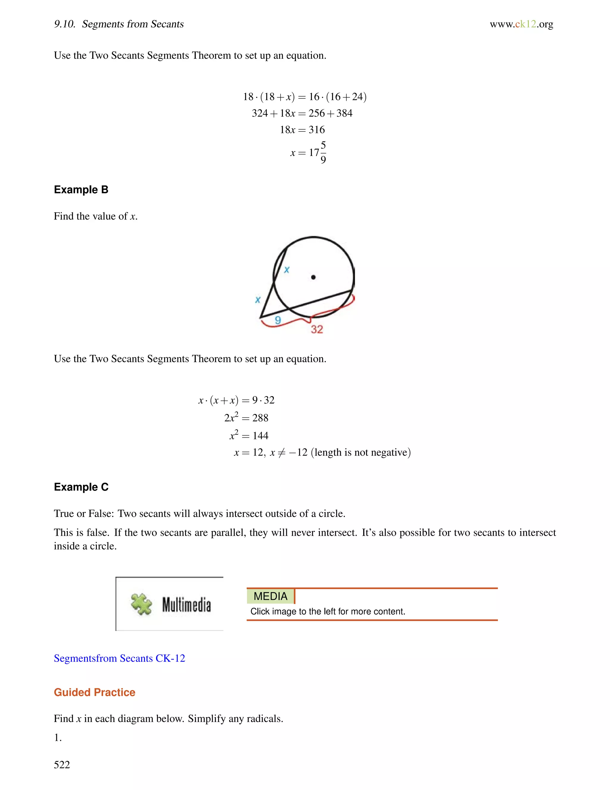 9.10. Segments from Secants www.ck12.org 
Use the Two Secants Segments Theorem to set up an equation. 
18  (18+x) = 16  (16+24) 
324+18x = 256+384 
18x = 316 
x = 17 
5 
9 
Example B 
Find the value of x. 
Use the Two Secants Segments Theorem to set up an equation. 
x  (x+x) = 9  32 
2x2 = 288 
x2 = 144 
x = 12; x6= 12 (length is not negative) 
Example C 
True or False: Two secants will always intersect outside of a circle. 
This is false. If the two secants are parallel, they will never intersect. It’s also possible for two secants to intersect 
inside a circle. 
MEDIA 
Click image to the left for more content. 
Segmentsfrom Secants CK-12 
Guided Practice 
Find x in each diagram below. Simplify any radicals. 
1. 
522 
 
