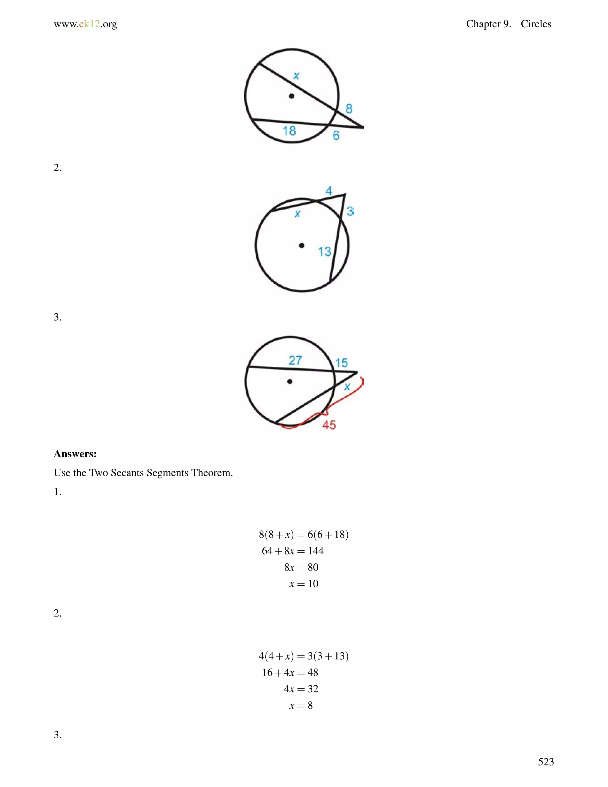 www.ck12.org Chapter 9. Circles 
2. 
3. 
Answers: 
Use the Two Secants Segments Theorem. 
1. 
8(8+x) = 6(6+18) 
64+8x = 144 
8x = 80 
x = 10 
2. 
4(4+x) = 3(3+13) 
16+4x = 48 
4x = 32 
x = 8 
3. 
523 
 